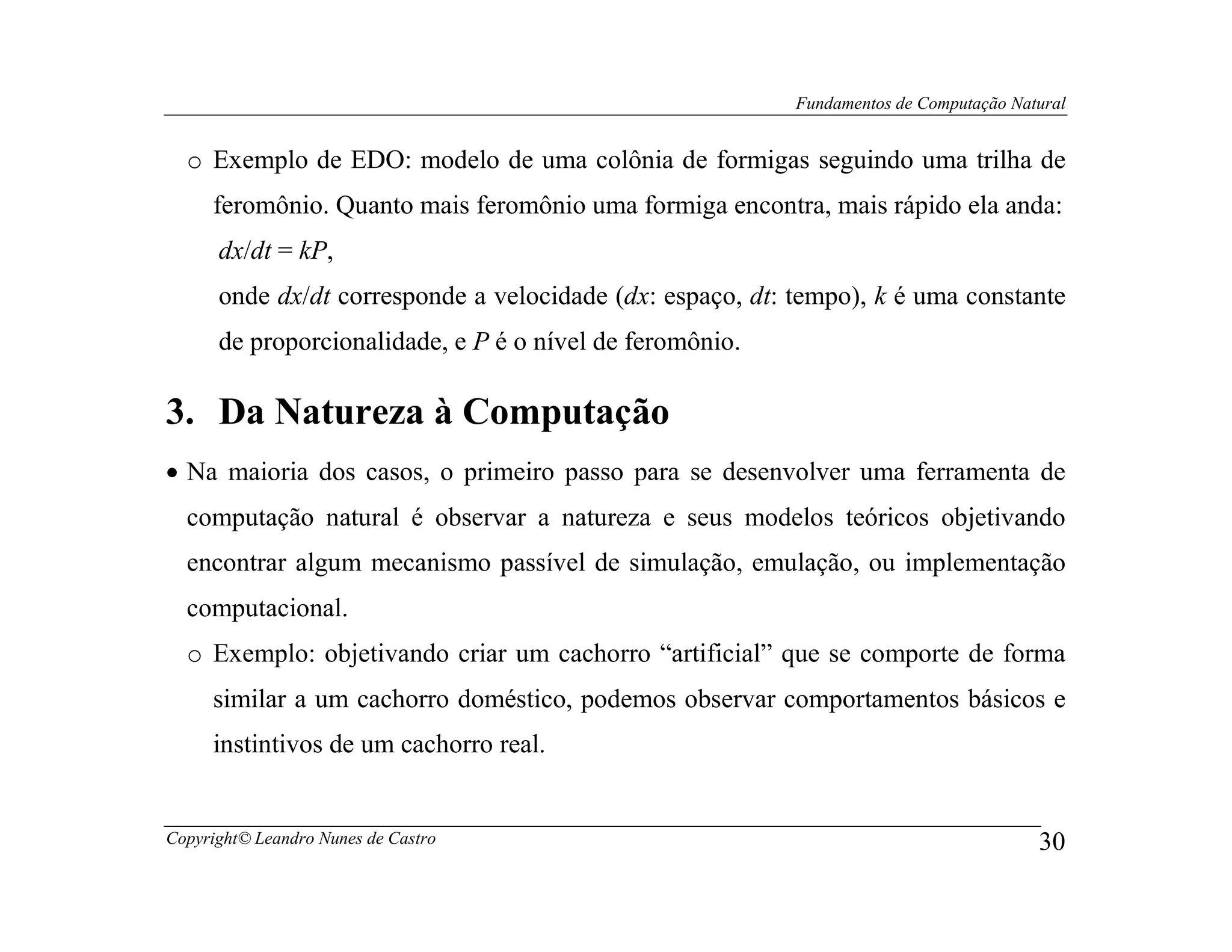 Fundamentos de Computação Natural


  o Exemplo de EDO: modelo de uma colônia de formigas seguindo uma trilha de
     feromônio. Quanto mais feromônio uma formiga encontra, mais rápido ela anda:
      dx/dt = kP,
      onde dx/dt corresponde a velocidade (dx: espaço, dt: tempo), k é uma constante
      de proporcionalidade, e P é o nível de feromônio.

3. Da Natureza à Computação
• Na maioria dos casos, o primeiro passo para se desenvolver uma ferramenta de
  computação natural é observar a natureza e seus modelos teóricos objetivando
  encontrar algum mecanismo passível de simulação, emulação, ou implementação
  computacional.
  o Exemplo: objetivando criar um cachorro “artificial” que se comporte de forma
     similar a um cachorro doméstico, podemos observar comportamentos básicos e
     instintivos de um cachorro real.


Copyright© Leandro Nunes de Castro                                                      30
 