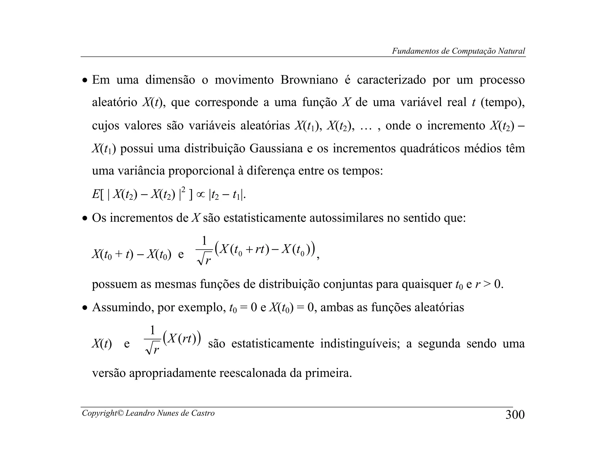Fundamentos de Computação Natural


• Em uma dimensão o movimento Browniano é caracterizado por um processo
  aleatório X(t), que corresponde a uma função X de uma variável real t (tempo),
  cujos valores são variáveis aleatórias X(t1), X(t2), … , onde o incremento X(t2) −
  X(t1) possui uma distribuição Gaussiana e os incrementos quadráticos médios têm
  uma variância proporcional à diferença entre os tempos:
  E[ | X(t2) − X(t2) |2 ] ∝ |t2 − t1|.
• Os incrementos de X são estatisticamente autossimilares no sentido que:
                              1
  X(t0 + t) − X(t0) e            ( X (t0 + rt ) − X (t0 )) ,
                               r
  possuem as mesmas funções de distribuição conjuntas para quaisquer t0 e r > 0.
• Assumindo, por exemplo, t0 = 0 e X(t0) = 0, ambas as funções aleatórias
                 1
  X(t) e            ( X (rt ) ) são estatisticamente indistinguíveis; a segunda sendo uma
                  r
  versão apropriadamente reescalonada da primeira.

Copyright© Leandro Nunes de Castro                                                         300
 