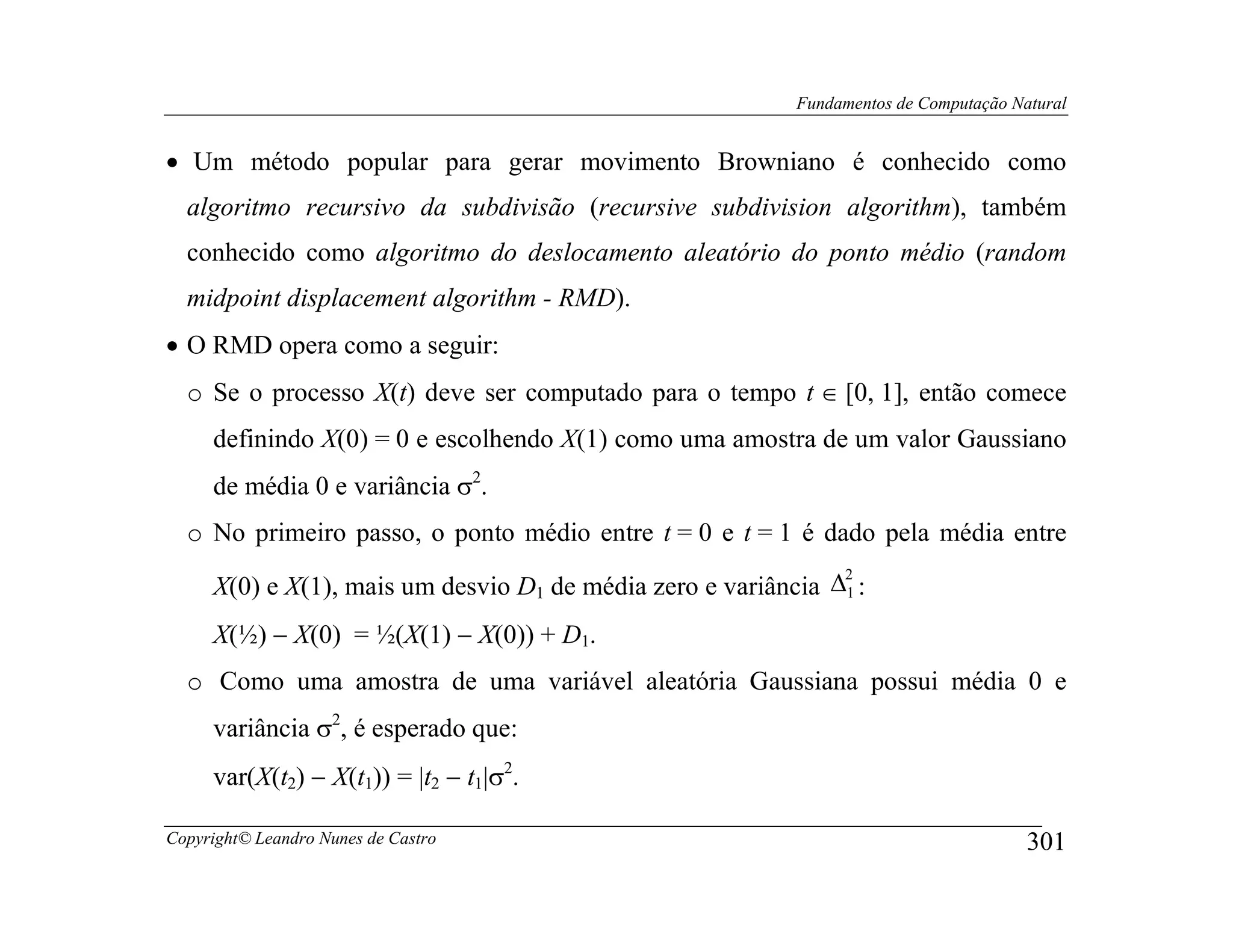 Fundamentos de Computação Natural


• Um método popular para gerar movimento Browniano é conhecido como
  algoritmo recursivo da subdivisão (recursive subdivision algorithm), também
  conhecido como algoritmo do deslocamento aleatório do ponto médio (random
  midpoint displacement algorithm - RMD).
• O RMD opera como a seguir:
  o Se o processo X(t) deve ser computado para o tempo t ∈ [0, 1], então comece
     definindo X(0) = 0 e escolhendo X(1) como uma amostra de um valor Gaussiano
     de média 0 e variância σ2.
  o No primeiro passo, o ponto médio entre t = 0 e t = 1 é dado pela média entre

     X(0) e X(1), mais um desvio D1 de média zero e variância ∆1 :
                                                               2



     X(½) − X(0) = ½(X(1) − X(0)) + D1.
  o Como uma amostra de uma variável aleatória Gaussiana possui média 0 e
     variância σ2, é esperado que:
     var(X(t2) − X(t1)) = |t2 − t1|σ2.

Copyright© Leandro Nunes de Castro                                                     301
 