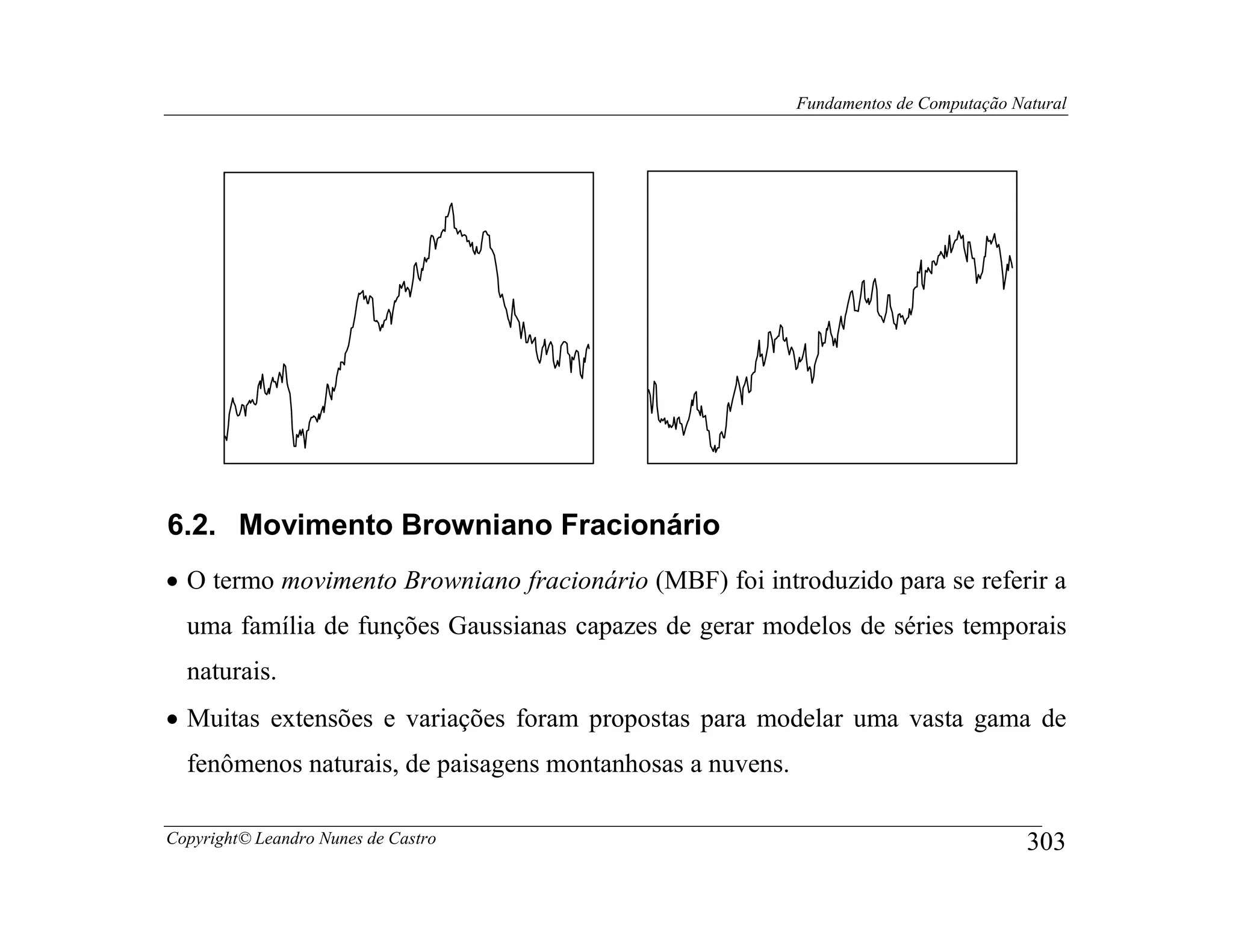 Fundamentos de Computação Natural




6.2. Movimento Browniano Fracionário
• O termo movimento Browniano fracionário (MBF) foi introduzido para se referir a
  uma família de funções Gaussianas capazes de gerar modelos de séries temporais
  naturais.
• Muitas extensões e variações foram propostas para modelar uma vasta gama de
  fenômenos naturais, de paisagens montanhosas a nuvens.

Copyright© Leandro Nunes de Castro                                                     303
 