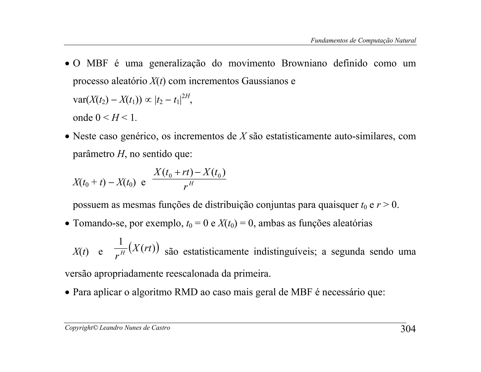 Fundamentos de Computação Natural


• O MBF é uma generalização do movimento Browniano definido como um
  processo aleatório X(t) com incrementos Gaussianos e
  var(X(t2) − X(t1)) ∝ |t2 − t1|2H,
  onde 0 < H < 1.
• Neste caso genérico, os incrementos de X são estatisticamente auto-similares, com
  parâmetro H, no sentido que:
                      X (t 0 + rt ) − X (t 0 )
  X(t0 + t) − X(t0) e          rH
  possuem as mesmas funções de distribuição conjuntas para quaisquer t0 e r > 0.
• Tomando-se, por exemplo, t0 = 0 e X(t0) = 0, ambas as funções aleatórias
                 1
  X(t) e           ( X (rt )) são estatisticamente indistinguíveis; a segunda sendo uma
                rH
versão apropriadamente reescalonada da primeira.
• Para aplicar o algoritmo RMD ao caso mais geral de MBF é necessário que:


Copyright© Leandro Nunes de Castro                                                        304
 