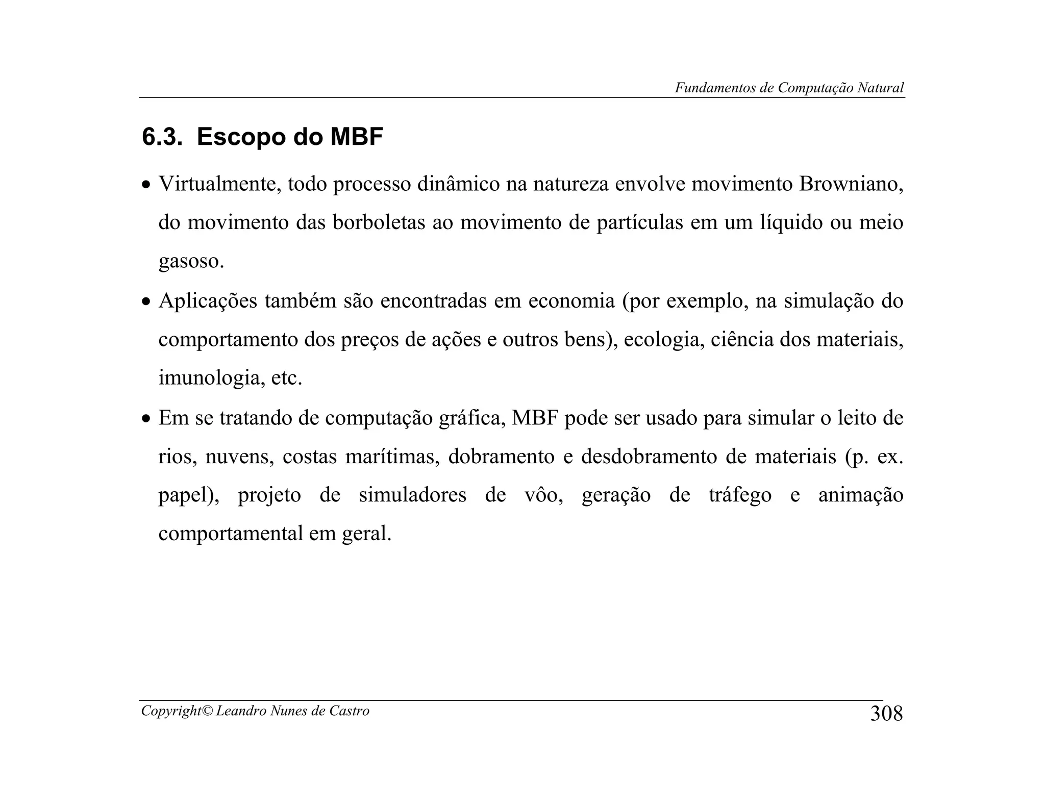 Fundamentos de Computação Natural


6.3. Escopo do MBF
• Virtualmente, todo processo dinâmico na natureza envolve movimento Browniano,
  do movimento das borboletas ao movimento de partículas em um líquido ou meio
  gasoso.
• Aplicações também são encontradas em economia (por exemplo, na simulação do
  comportamento dos preços de ações e outros bens), ecologia, ciência dos materiais,
  imunologia, etc.
• Em se tratando de computação gráfica, MBF pode ser usado para simular o leito de
  rios, nuvens, costas marítimas, dobramento e desdobramento de materiais (p. ex.
  papel), projeto de simuladores de vôo, geração de tráfego e animação
  comportamental em geral.




Copyright© Leandro Nunes de Castro                                                    308
 
