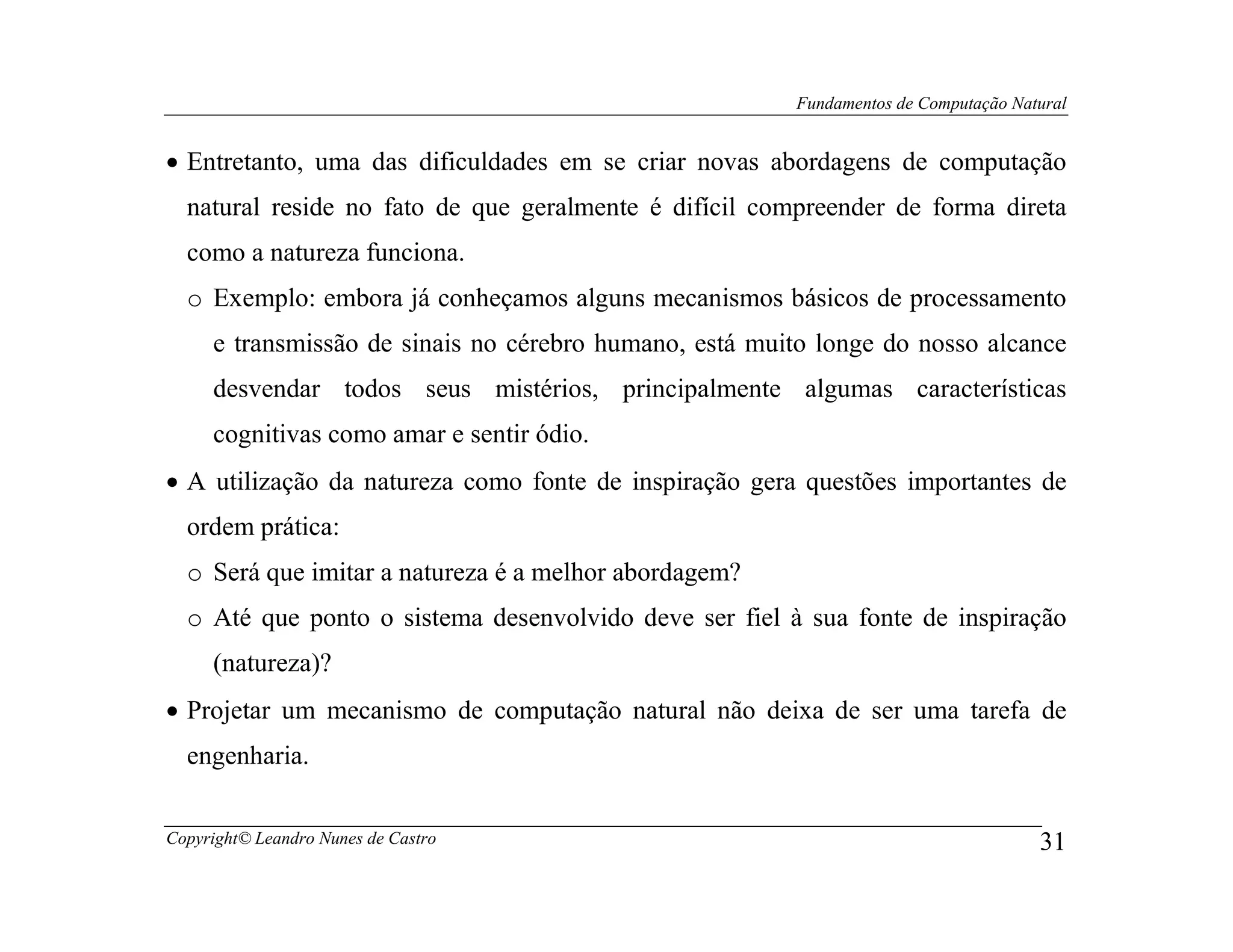 Fundamentos de Computação Natural


• Entretanto, uma das dificuldades em se criar novas abordagens de computação
  natural reside no fato de que geralmente é difícil compreender de forma direta
  como a natureza funciona.
  o Exemplo: embora já conheçamos alguns mecanismos básicos de processamento
     e transmissão de sinais no cérebro humano, está muito longe do nosso alcance
     desvendar todos seus mistérios, principalmente algumas características
     cognitivas como amar e sentir ódio.
• A utilização da natureza como fonte de inspiração gera questões importantes de
  ordem prática:
  o Será que imitar a natureza é a melhor abordagem?
  o Até que ponto o sistema desenvolvido deve ser fiel à sua fonte de inspiração
     (natureza)?
• Projetar um mecanismo de computação natural não deixa de ser uma tarefa de
  engenharia.


Copyright© Leandro Nunes de Castro                                                   31
 