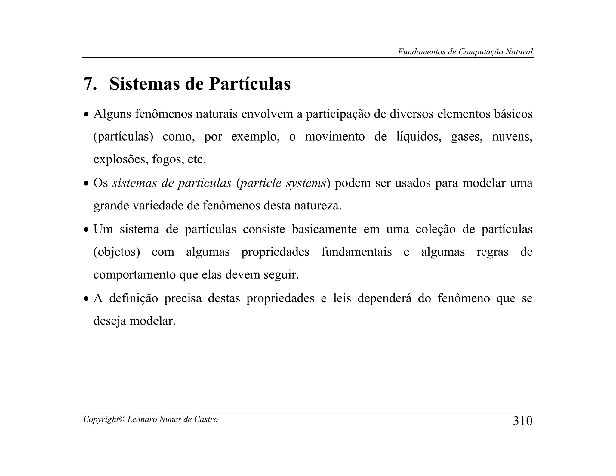 Fundamentos de Computação Natural



7. Sistemas de Partículas
• Alguns fenômenos naturais envolvem a participação de diversos elementos básicos
  (partículas) como, por exemplo, o movimento de líquidos, gases, nuvens,
  explosões, fogos, etc.
• Os sistemas de partículas (particle systems) podem ser usados para modelar uma
  grande variedade de fenômenos desta natureza.
• Um sistema de partículas consiste basicamente em uma coleção de partículas
  (objetos) com algumas propriedades fundamentais e algumas regras de
  comportamento que elas devem seguir.
• A definição precisa destas propriedades e leis dependerá do fenômeno que se
  deseja modelar.




Copyright© Leandro Nunes de Castro                                                  310
 