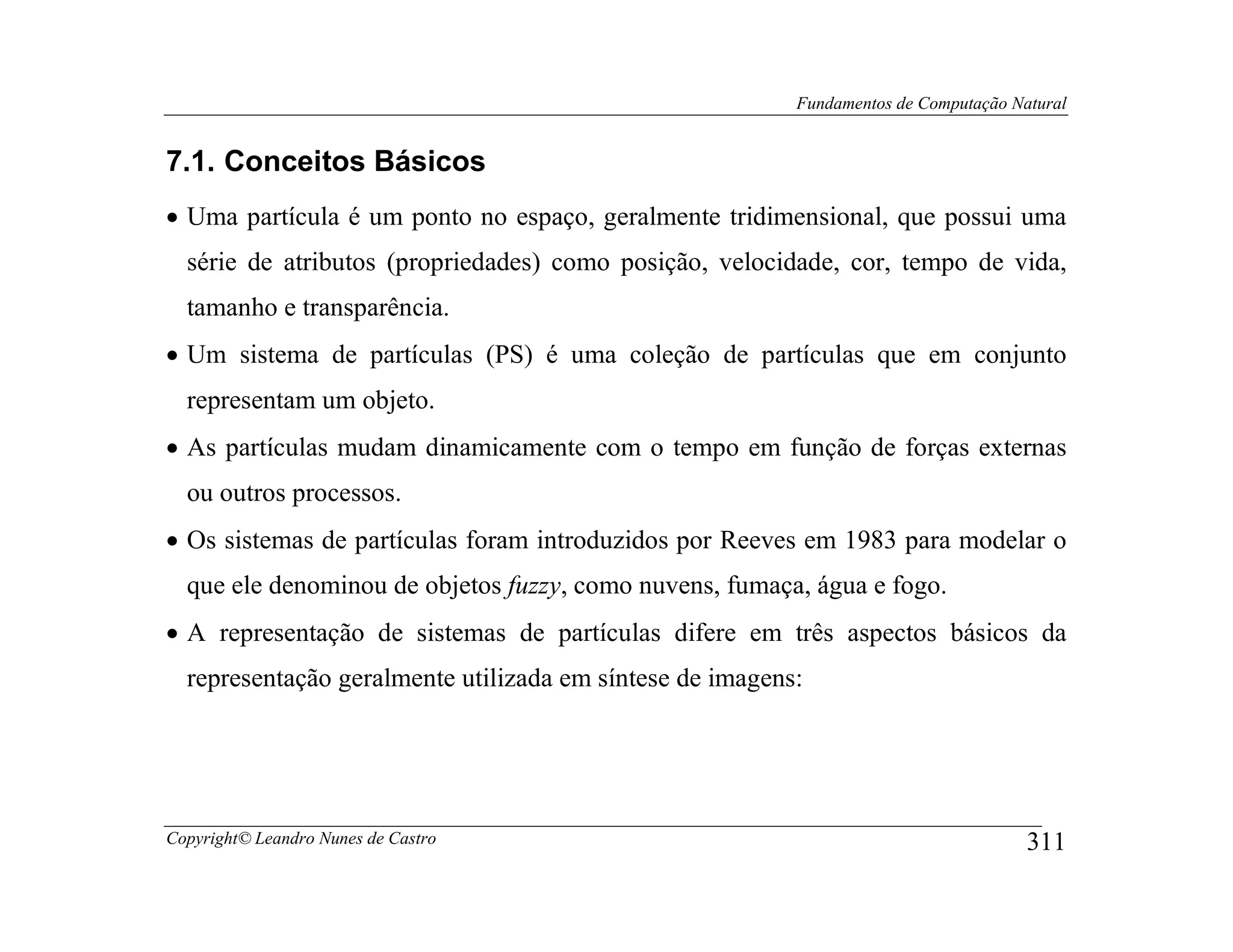 Fundamentos de Computação Natural


7.1. Conceitos Básicos
• Uma partícula é um ponto no espaço, geralmente tridimensional, que possui uma
  série de atributos (propriedades) como posição, velocidade, cor, tempo de vida,
  tamanho e transparência.
• Um sistema de partículas (PS) é uma coleção de partículas que em conjunto
  representam um objeto.
• As partículas mudam dinamicamente com o tempo em função de forças externas
  ou outros processos.
• Os sistemas de partículas foram introduzidos por Reeves em 1983 para modelar o
  que ele denominou de objetos fuzzy, como nuvens, fumaça, água e fogo.
• A representação de sistemas de partículas difere em três aspectos básicos da
  representação geralmente utilizada em síntese de imagens:




Copyright© Leandro Nunes de Castro                                                    311
 