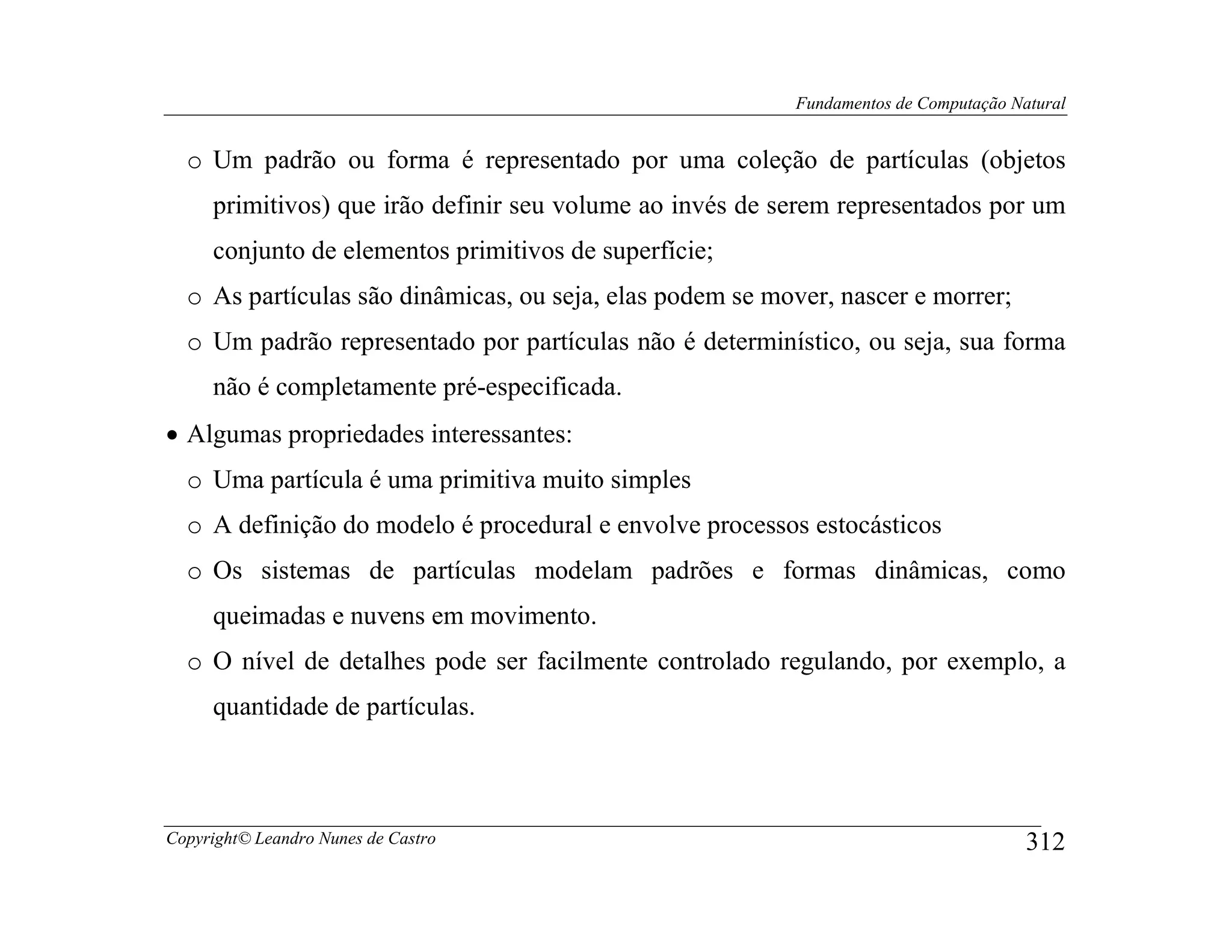 Fundamentos de Computação Natural


  o Um padrão ou forma é representado por uma coleção de partículas (objetos
     primitivos) que irão definir seu volume ao invés de serem representados por um
     conjunto de elementos primitivos de superfície;
  o As partículas são dinâmicas, ou seja, elas podem se mover, nascer e morrer;
  o Um padrão representado por partículas não é determinístico, ou seja, sua forma
     não é completamente pré-especificada.
• Algumas propriedades interessantes:
  o Uma partícula é uma primitiva muito simples
  o A definição do modelo é procedural e envolve processos estocásticos
  o Os sistemas de partículas modelam padrões e formas dinâmicas, como
     queimadas e nuvens em movimento.
  o O nível de detalhes pode ser facilmente controlado regulando, por exemplo, a
     quantidade de partículas.



Copyright© Leandro Nunes de Castro                                                    312
 
