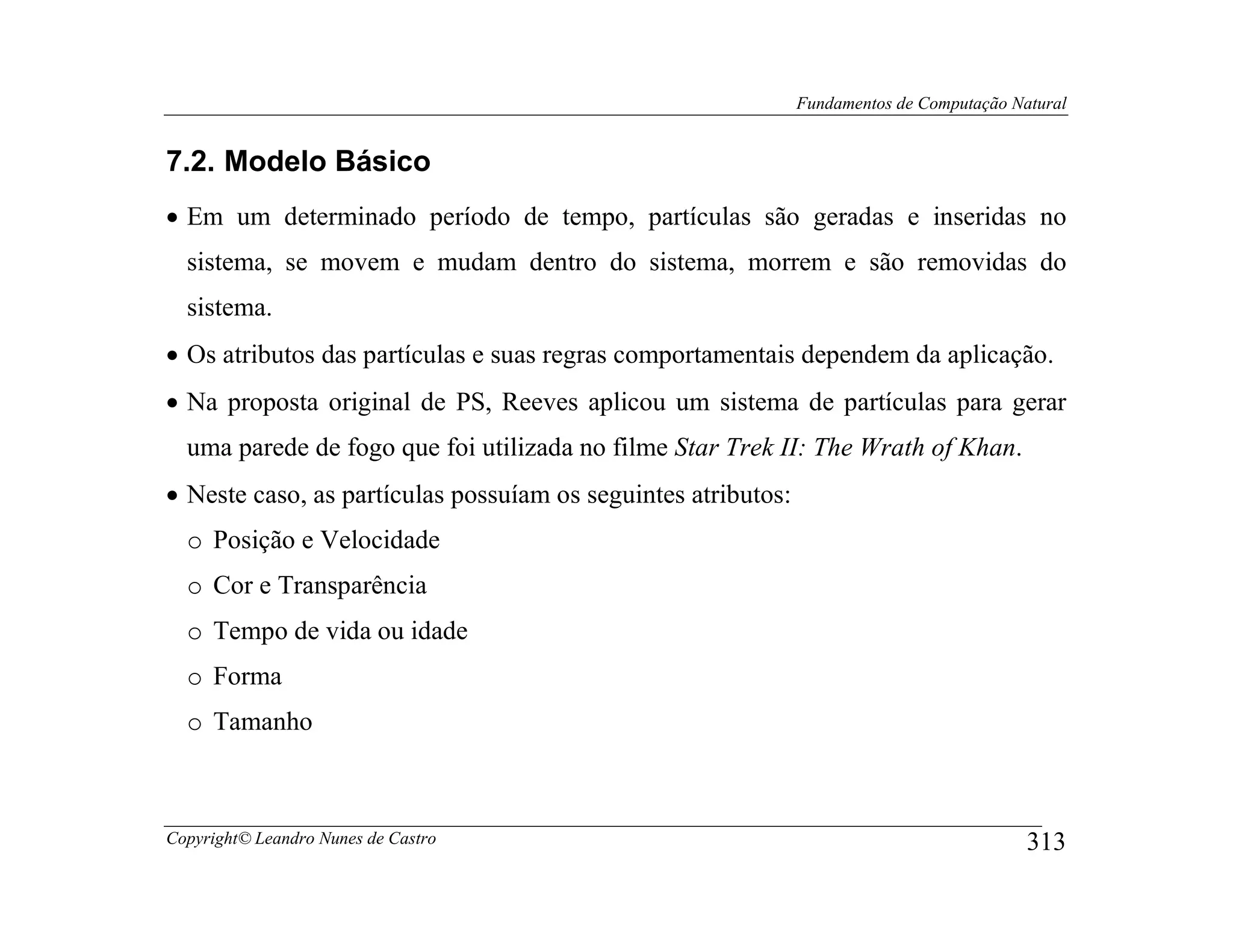 Fundamentos de Computação Natural


7.2. Modelo Básico
• Em um determinado período de tempo, partículas são geradas e inseridas no
  sistema, se movem e mudam dentro do sistema, morrem e são removidas do
  sistema.
• Os atributos das partículas e suas regras comportamentais dependem da aplicação.
• Na proposta original de PS, Reeves aplicou um sistema de partículas para gerar
  uma parede de fogo que foi utilizada no filme Star Trek II: The Wrath of Khan.
• Neste caso, as partículas possuíam os seguintes atributos:
  o Posição e Velocidade
  o Cor e Transparência
  o Tempo de vida ou idade
  o Forma
  o Tamanho



Copyright© Leandro Nunes de Castro                                                         313
 