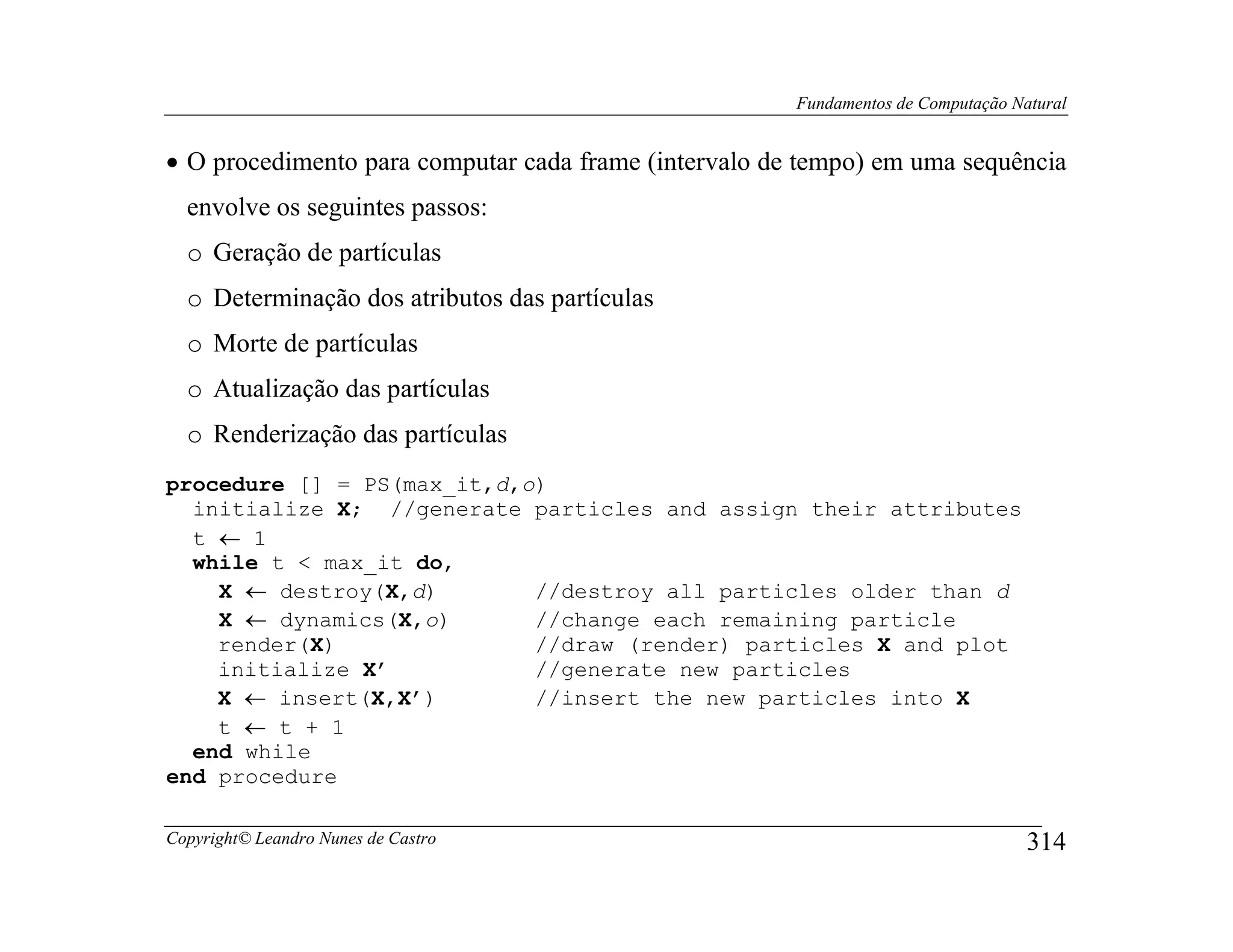 Fundamentos de Computação Natural


• O procedimento para computar cada frame (intervalo de tempo) em uma sequência
  envolve os seguintes passos:
  o Geração de partículas
  o Determinação dos atributos das partículas
  o Morte de partículas
  o Atualização das partículas
  o Renderização das partículas
procedure [] = PS(max_it,d,o)
  initialize X; //generate particles and assign their attributes
  t ← 1
  while t < max_it do,
    X ← destroy(X,d)        //destroy all particles older than d
    X ← dynamics(X,o)       //change each remaining particle
    render(X)               //draw (render) particles X and plot
    initialize X’           //generate new particles
    X ← insert(X,X’)        //insert the new particles into X
    t ← t + 1
  end while
end procedure

Copyright© Leandro Nunes de Castro                                                 314
 