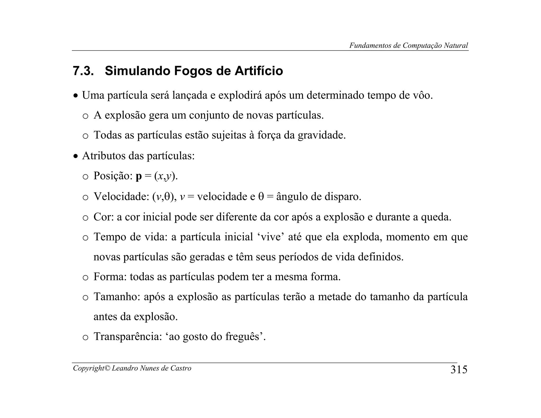 Fundamentos de Computação Natural


7.3. Simulando Fogos de Artifício
• Uma partícula será lançada e explodirá após um determinado tempo de vôo.
  o A explosão gera um conjunto de novas partículas.
  o Todas as partículas estão sujeitas à força da gravidade.
• Atributos das partículas:
  o Posição: p = (x,y).
  o Velocidade: (v,θ), v = velocidade e θ = ângulo de disparo.
  o Cor: a cor inicial pode ser diferente da cor após a explosão e durante a queda.
  o Tempo de vida: a partícula inicial ‘vive’ até que ela exploda, momento em que
     novas partículas são geradas e têm seus períodos de vida definidos.
  o Forma: todas as partículas podem ter a mesma forma.
  o Tamanho: após a explosão as partículas terão a metade do tamanho da partícula
     antes da explosão.
  o Transparência: ‘ao gosto do freguês’.

Copyright© Leandro Nunes de Castro                                                         315
 