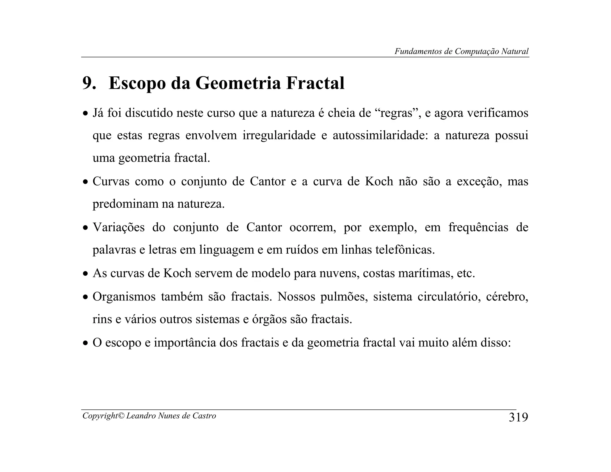 Fundamentos de Computação Natural



9. Escopo da Geometria Fractal
• Já foi discutido neste curso que a natureza é cheia de “regras”, e agora verificamos
  que estas regras envolvem irregularidade e autossimilaridade: a natureza possui
  uma geometria fractal.
• Curvas como o conjunto de Cantor e a curva de Koch não são a exceção, mas
  predominam na natureza.
• Variações do conjunto de Cantor ocorrem, por exemplo, em frequências de
  palavras e letras em linguagem e em ruídos em linhas telefônicas.
• As curvas de Koch servem de modelo para nuvens, costas marítimas, etc.
• Organismos também são fractais. Nossos pulmões, sistema circulatório, cérebro,
  rins e vários outros sistemas e órgãos são fractais.
• O escopo e importância dos fractais e da geometria fractal vai muito além disso:




Copyright© Leandro Nunes de Castro                                                      319
 