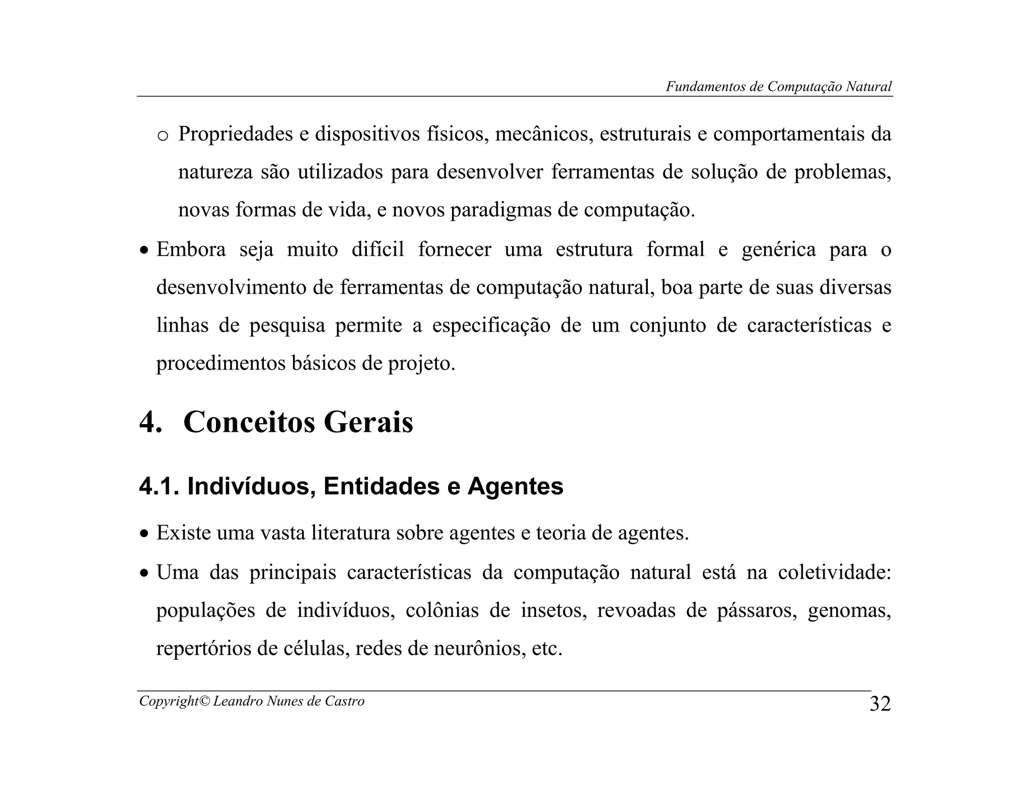 Fundamentos de Computação Natural


  o Propriedades e dispositivos físicos, mecânicos, estruturais e comportamentais da
     natureza são utilizados para desenvolver ferramentas de solução de problemas,
     novas formas de vida, e novos paradigmas de computação.
• Embora seja muito difícil fornecer uma estrutura formal e genérica para o
  desenvolvimento de ferramentas de computação natural, boa parte de suas diversas
  linhas de pesquisa permite a especificação de um conjunto de características e
  procedimentos básicos de projeto.

4. Conceitos Gerais
4.1. Indivíduos, Entidades e Agentes
• Existe uma vasta literatura sobre agentes e teoria de agentes.
• Uma das principais características da computação natural está na coletividade:
  populações de indivíduos, colônias de insetos, revoadas de pássaros, genomas,
  repertórios de células, redes de neurônios, etc.

Copyright© Leandro Nunes de Castro                                                        32
 