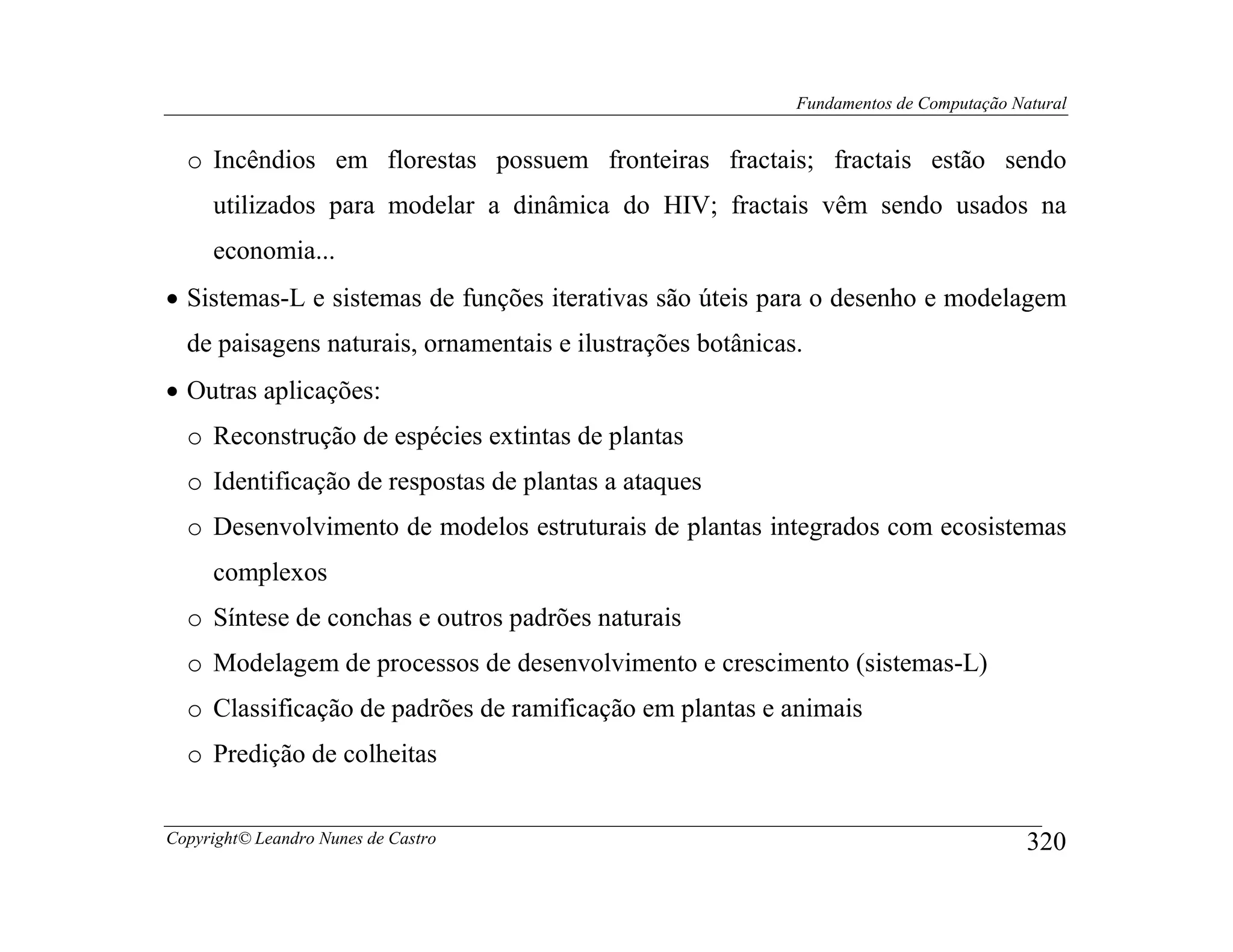 Fundamentos de Computação Natural


  o Incêndios em florestas possuem fronteiras fractais; fractais estão sendo
     utilizados para modelar a dinâmica do HIV; fractais vêm sendo usados na
     economia...
• Sistemas-L e sistemas de funções iterativas são úteis para o desenho e modelagem
  de paisagens naturais, ornamentais e ilustrações botânicas.
• Outras aplicações:
  o Reconstrução de espécies extintas de plantas
  o Identificação de respostas de plantas a ataques
  o Desenvolvimento de modelos estruturais de plantas integrados com ecosistemas
     complexos
  o Síntese de conchas e outros padrões naturais
  o Modelagem de processos de desenvolvimento e crescimento (sistemas-L)
  o Classificação de padrões de ramificação em plantas e animais
  o Predição de colheitas


Copyright© Leandro Nunes de Castro                                                      320
 