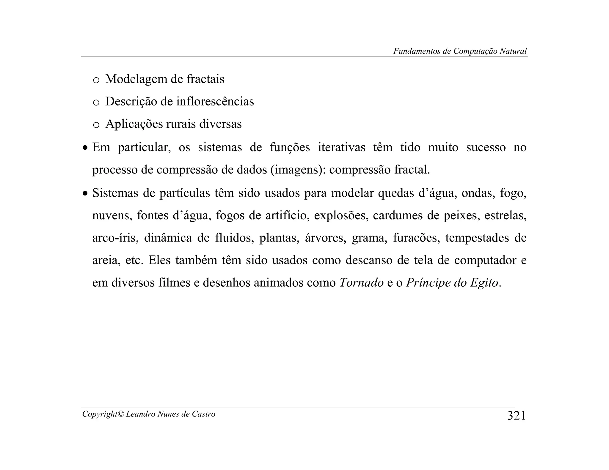 Fundamentos de Computação Natural


  o Modelagem de fractais
  o Descrição de inflorescências
  o Aplicações rurais diversas
• Em particular, os sistemas de funções iterativas têm tido muito sucesso no
  processo de compressão de dados (imagens): compressão fractal.
• Sistemas de partículas têm sido usados para modelar quedas d’água, ondas, fogo,
  nuvens, fontes d’água, fogos de artifício, explosões, cardumes de peixes, estrelas,
  arco-íris, dinâmica de fluidos, plantas, árvores, grama, furacões, tempestades de
  areia, etc. Eles também têm sido usados como descanso de tela de computador e
  em diversos filmes e desenhos animados como Tornado e o Príncipe do Egito.




Copyright© Leandro Nunes de Castro                                                     321
 