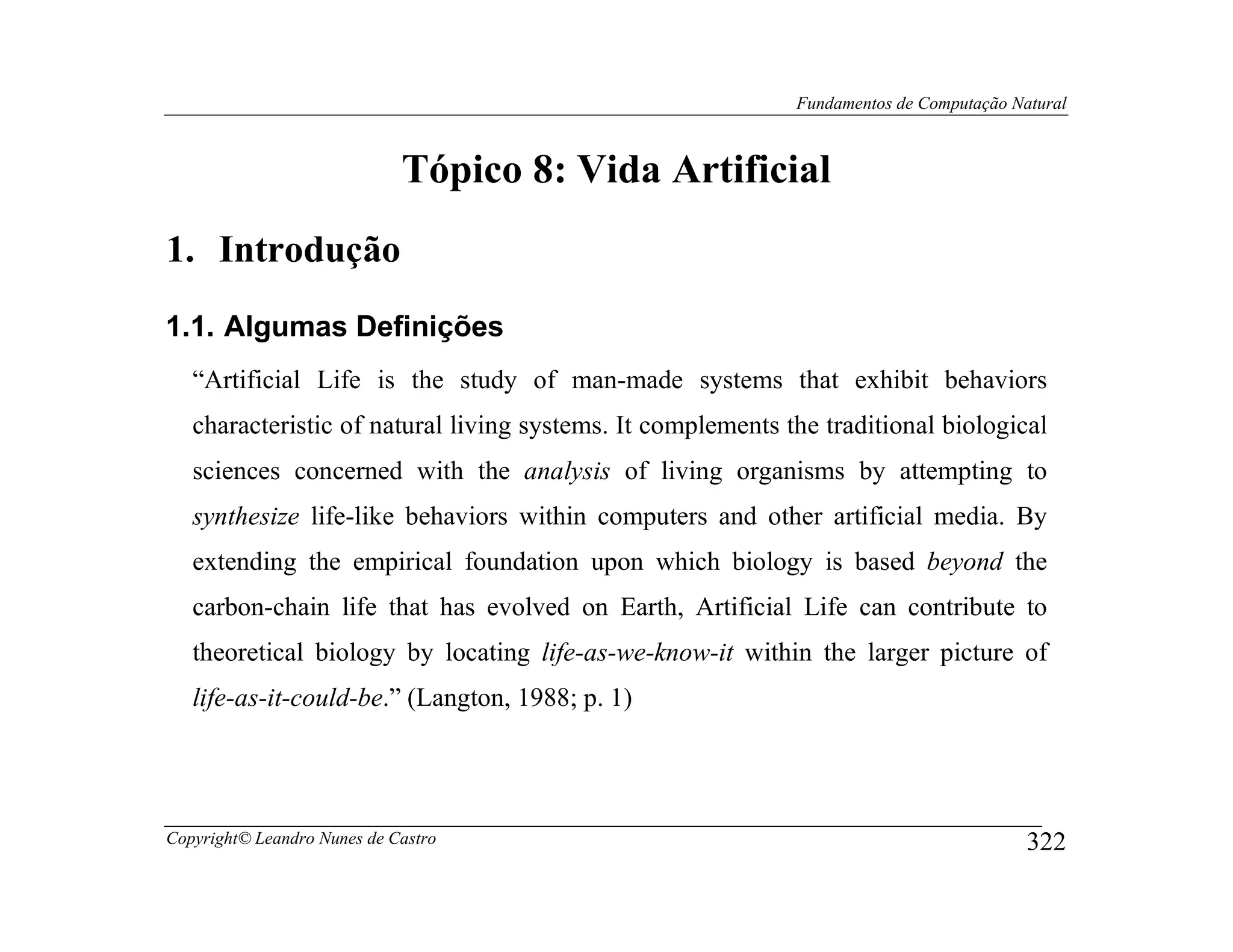 Fundamentos de Computação Natural



                             Tópico 8: Vida Artificial
1. Introdução
1.1. Algumas Definições
   “Artificial Life is the study of man-made systems that exhibit behaviors
   characteristic of natural living systems. It complements the traditional biological
   sciences concerned with the analysis of living organisms by attempting to
   synthesize life-like behaviors within computers and other artificial media. By
   extending the empirical foundation upon which biology is based beyond the
   carbon-chain life that has evolved on Earth, Artificial Life can contribute to
   theoretical biology by locating life-as-we-know-it within the larger picture of
   life-as-it-could-be.” (Langton, 1988; p. 1)




Copyright© Leandro Nunes de Castro                                                       322
 