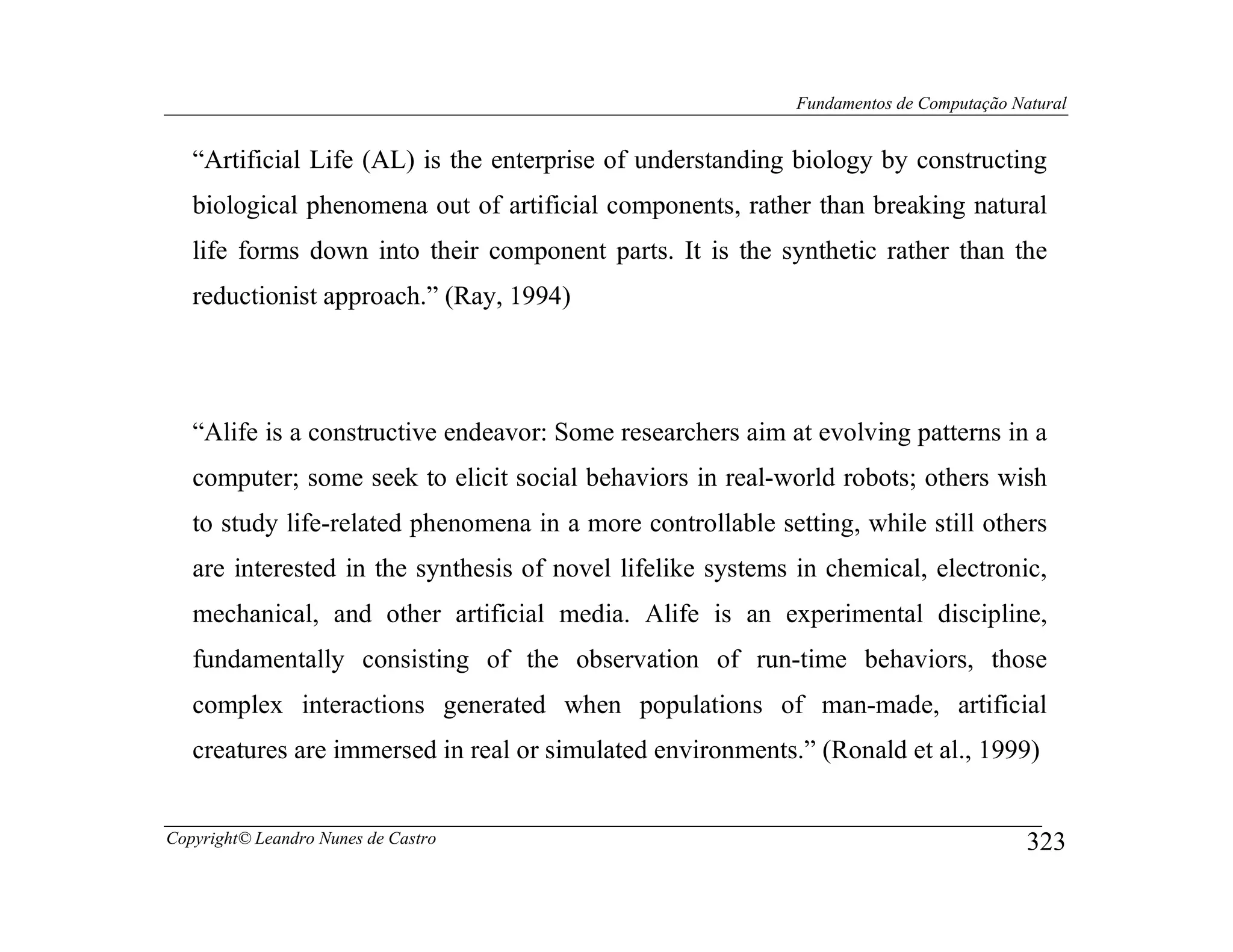 Fundamentos de Computação Natural


   “Artificial Life (AL) is the enterprise of understanding biology by constructing
   biological phenomena out of artificial components, rather than breaking natural
   life forms down into their component parts. It is the synthetic rather than the
   reductionist approach.” (Ray, 1994)




   “Alife is a constructive endeavor: Some researchers aim at evolving patterns in a
   computer; some seek to elicit social behaviors in real-world robots; others wish
   to study life-related phenomena in a more controllable setting, while still others
   are interested in the synthesis of novel lifelike systems in chemical, electronic,
   mechanical, and other artificial media. Alife is an experimental discipline,
   fundamentally consisting of the observation of run-time behaviors, those
   complex interactions generated when populations of man-made, artificial
   creatures are immersed in real or simulated environments.” (Ronald et al., 1999)


Copyright© Leandro Nunes de Castro                                                      323
 