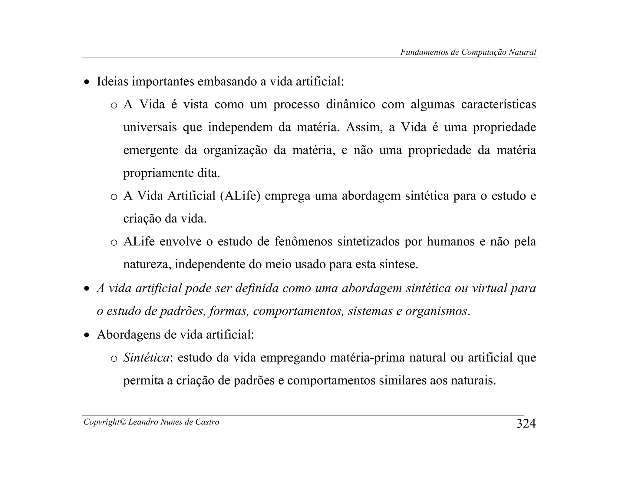 Fundamentos de Computação Natural


• Ideias importantes embasando a vida artificial:
      o A Vida é vista como um processo dinâmico com algumas características
         universais que independem da matéria. Assim, a Vida é uma propriedade
         emergente da organização da matéria, e não uma propriedade da matéria
         propriamente dita.
      o A Vida Artificial (ALife) emprega uma abordagem sintética para o estudo e
         criação da vida.
      o ALife envolve o estudo de fenômenos sintetizados por humanos e não pela
         natureza, independente do meio usado para esta síntese.
• A vida artificial pode ser definida como uma abordagem sintética ou virtual para
   o estudo de padrões, formas, comportamentos, sistemas e organismos.
• Abordagens de vida artificial:
      o Sintética: estudo da vida empregando matéria-prima natural ou artificial que
         permita a criação de padrões e comportamentos similares aos naturais.


Copyright© Leandro Nunes de Castro                                                      324
 