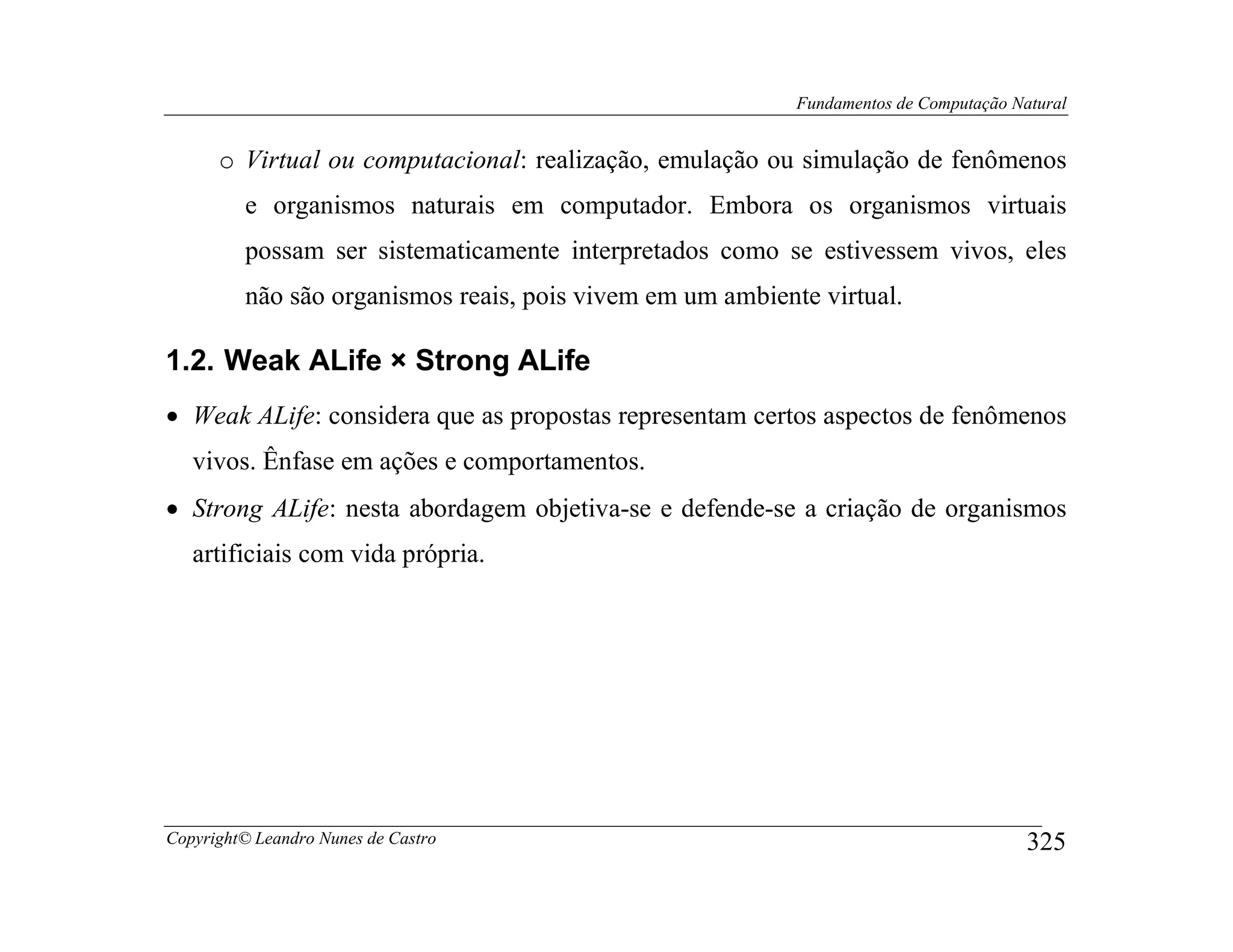 Fundamentos de Computação Natural


      o Virtual ou computacional: realização, emulação ou simulação de fenômenos
         e organismos naturais em computador. Embora os organismos virtuais
         possam ser sistematicamente interpretados como se estivessem vivos, eles
         não são organismos reais, pois vivem em um ambiente virtual.

1.2. Weak ALife × Strong ALife
• Weak ALife: considera que as propostas representam certos aspectos de fenômenos
   vivos. Ênfase em ações e comportamentos.
• Strong ALife: nesta abordagem objetiva-se e defende-se a criação de organismos
   artificiais com vida própria.




Copyright© Leandro Nunes de Castro                                                     325
 