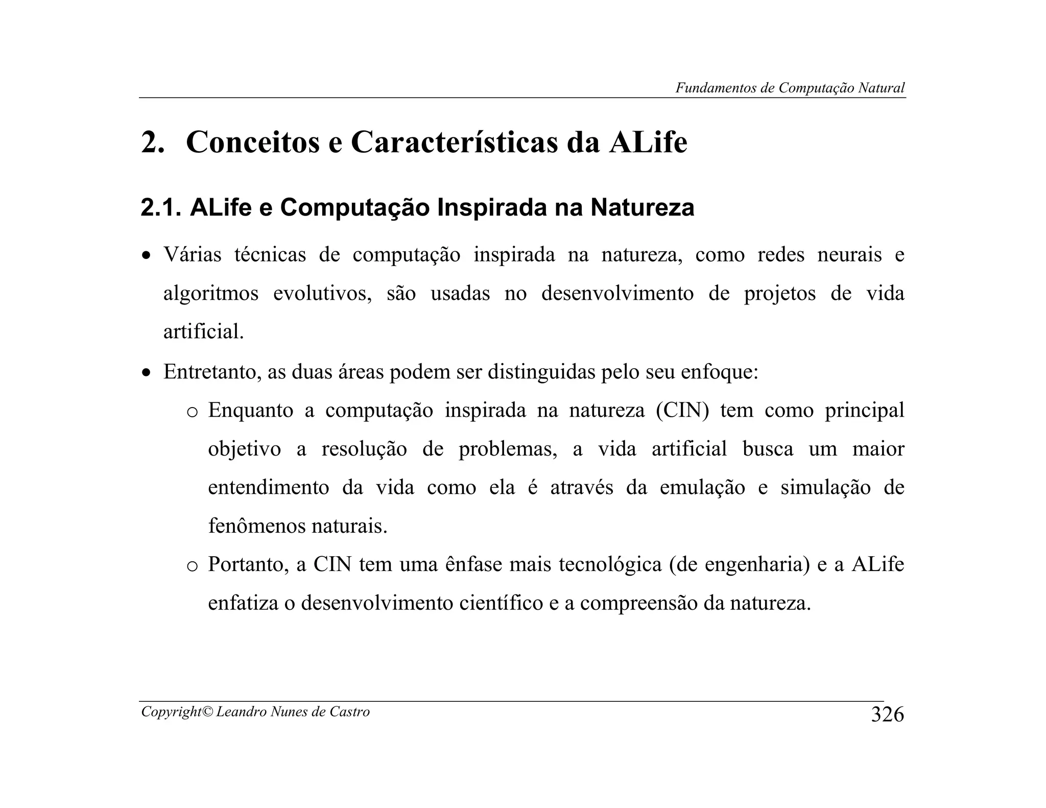 Fundamentos de Computação Natural



2. Conceitos e Características da ALife
2.1. ALife e Computação Inspirada na Natureza
• Várias técnicas de computação inspirada na natureza, como redes neurais e
   algoritmos evolutivos, são usadas no desenvolvimento de projetos de vida
   artificial.
• Entretanto, as duas áreas podem ser distinguidas pelo seu enfoque:
      o Enquanto a computação inspirada na natureza (CIN) tem como principal
         objetivo a resolução de problemas, a vida artificial busca um maior
         entendimento da vida como ela é através da emulação e simulação de
         fenômenos naturais.
      o Portanto, a CIN tem uma ênfase mais tecnológica (de engenharia) e a ALife
         enfatiza o desenvolvimento científico e a compreensão da natureza.



Copyright© Leandro Nunes de Castro                                                      326
 