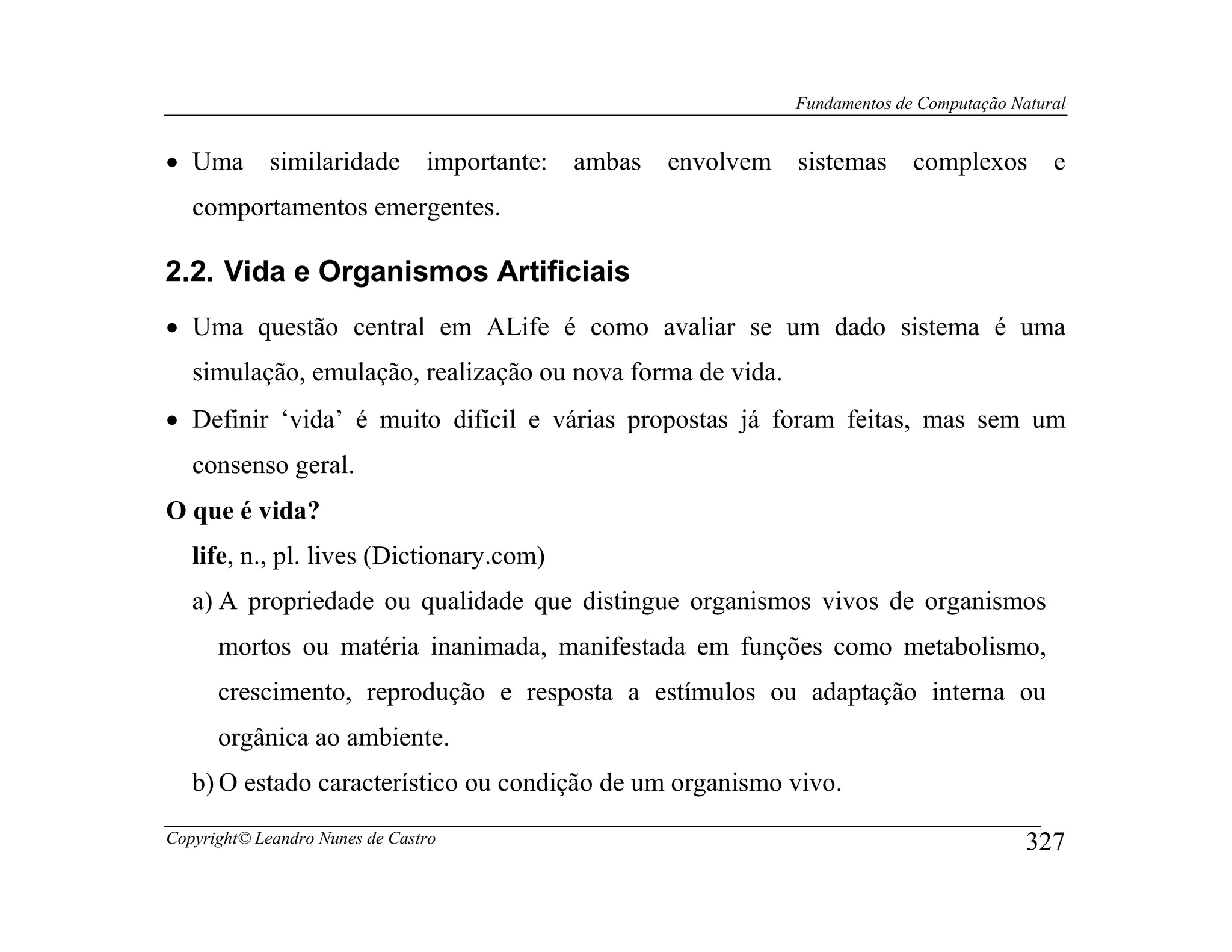 Fundamentos de Computação Natural


• Uma        similaridade       importante: ambas   envolvem sistemas      complexos        e
   comportamentos emergentes.

2.2. Vida e Organismos Artificiais
• Uma questão central em ALife é como avaliar se um dado sistema é uma
   simulação, emulação, realização ou nova forma de vida.
• Definir ‘vida’ é muito difícil e várias propostas já foram feitas, mas sem um
   consenso geral.
O que é vida?
   life, n., pl. lives (Dictionary.com)
   a) A propriedade ou qualidade que distingue organismos vivos de organismos
      mortos ou matéria inanimada, manifestada em funções como metabolismo,
      crescimento, reprodução e resposta a estímulos ou adaptação interna ou
      orgânica ao ambiente.
   b) O estado característico ou condição de um organismo vivo.

Copyright© Leandro Nunes de Castro                                                       327
 