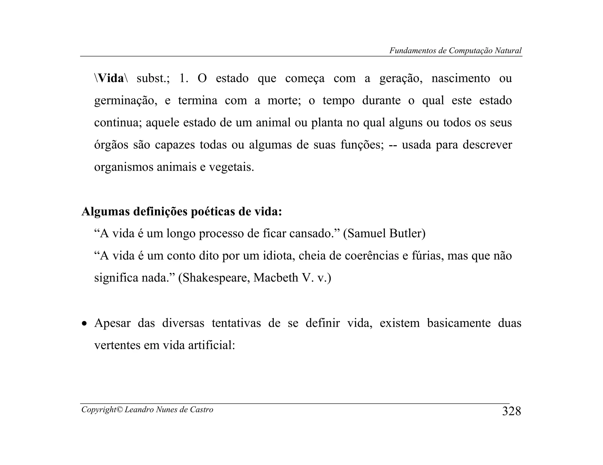 Fundamentos de Computação Natural


   Vida subst.; 1. O estado que começa com a geração, nascimento ou
   germinação, e termina com a morte; o tempo durante o qual este estado
   continua; aquele estado de um animal ou planta no qual alguns ou todos os seus
   órgãos são capazes todas ou algumas de suas funções; -- usada para descrever
   organismos animais e vegetais.


Algumas definições poéticas de vida:
   “A vida é um longo processo de ficar cansado.” (Samuel Butler)
   “A vida é um conto dito por um idiota, cheia de coerências e fúrias, mas que não
   significa nada.” (Shakespeare, Macbeth V. v.)


• Apesar das diversas tentativas de se definir vida, existem basicamente duas
   vertentes em vida artificial:



Copyright© Leandro Nunes de Castro                                                     328
 