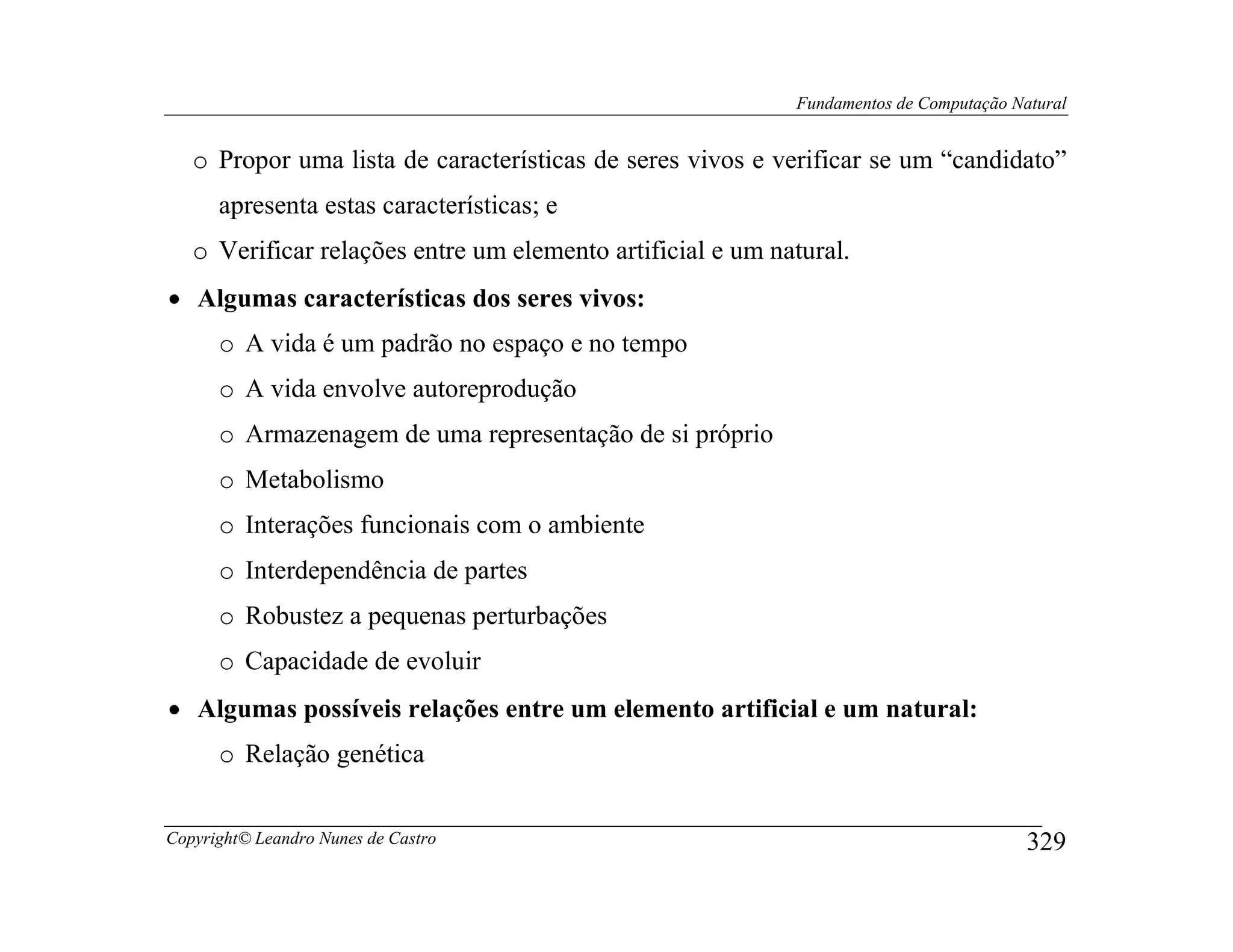 Fundamentos de Computação Natural


   o Propor uma lista de características de seres vivos e verificar se um “candidato”
      apresenta estas características; e
   o Verificar relações entre um elemento artificial e um natural.
• Algumas características dos seres vivos:
      o A vida é um padrão no espaço e no tempo
      o A vida envolve autoreprodução
      o Armazenagem de uma representação de si próprio
      o Metabolismo
      o Interações funcionais com o ambiente
      o Interdependência de partes
      o Robustez a pequenas perturbações
      o Capacidade de evoluir
• Algumas possíveis relações entre um elemento artificial e um natural:
      o Relação genética


Copyright© Leandro Nunes de Castro                                                      329
 