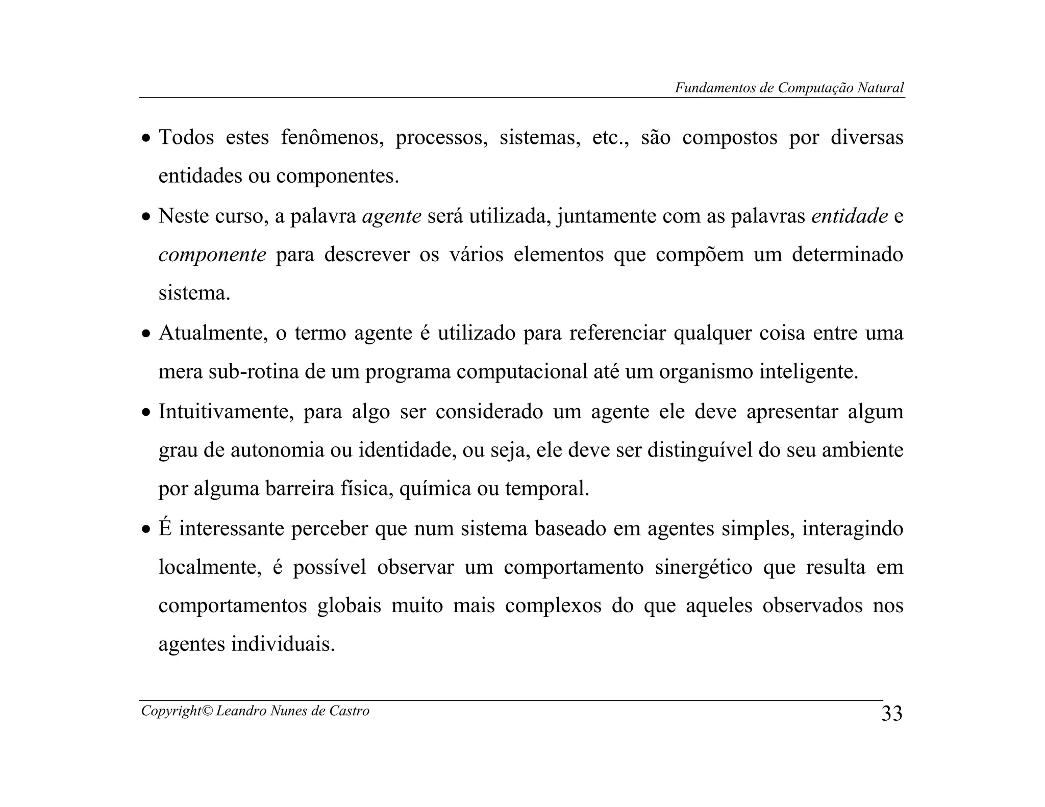 Fundamentos de Computação Natural


• Todos estes fenômenos, processos, sistemas, etc., são compostos por diversas
  entidades ou componentes.
• Neste curso, a palavra agente será utilizada, juntamente com as palavras entidade e
  componente para descrever os vários elementos que compõem um determinado
  sistema.
• Atualmente, o termo agente é utilizado para referenciar qualquer coisa entre uma
  mera sub-rotina de um programa computacional até um organismo inteligente.
• Intuitivamente, para algo ser considerado um agente ele deve apresentar algum
  grau de autonomia ou identidade, ou seja, ele deve ser distinguível do seu ambiente
  por alguma barreira física, química ou temporal.
• É interessante perceber que num sistema baseado em agentes simples, interagindo
  localmente, é possível observar um comportamento sinergético que resulta em
  comportamentos globais muito mais complexos do que aqueles observados nos
  agentes individuais.

Copyright© Leandro Nunes de Castro                                                      33
 