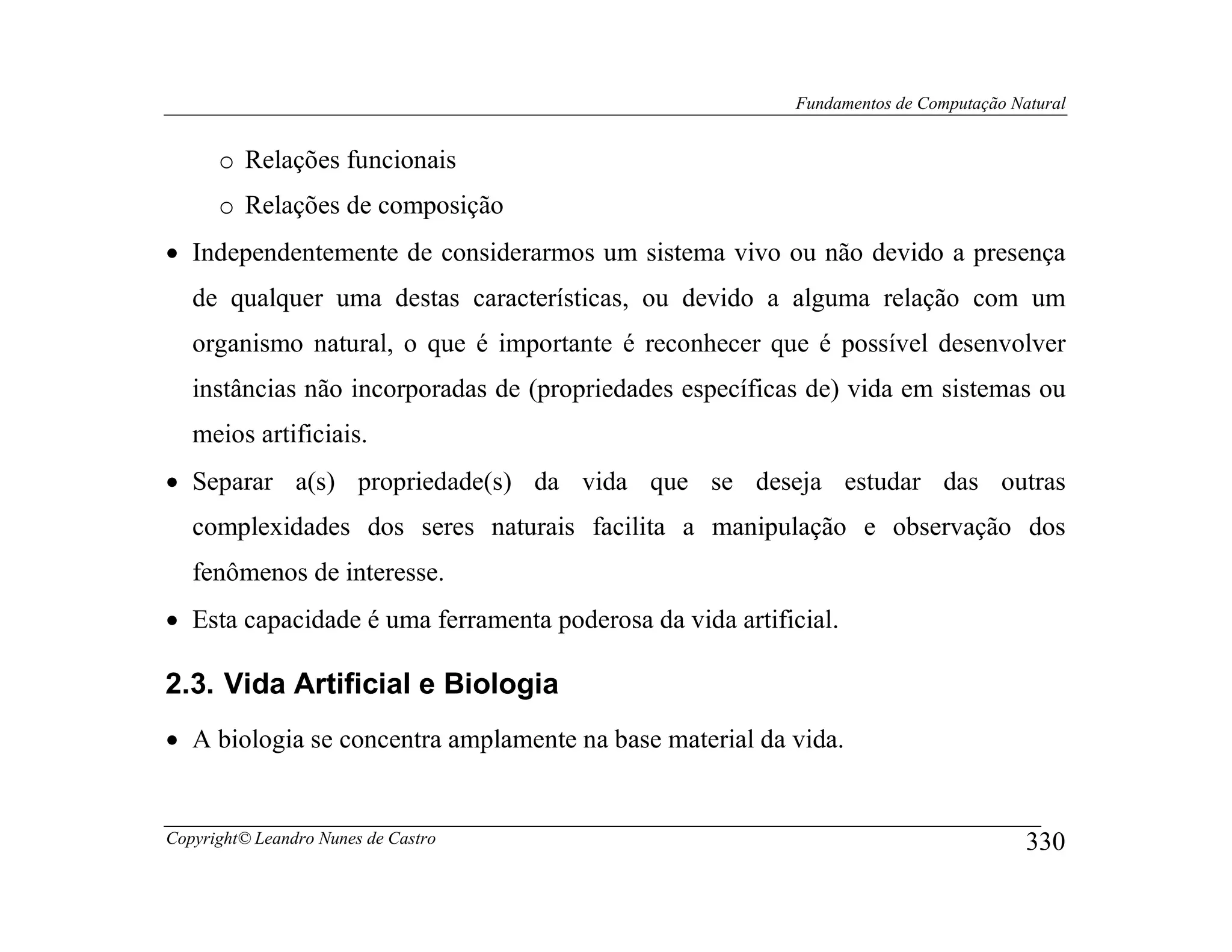 Fundamentos de Computação Natural


      o Relações funcionais
      o Relações de composição
• Independentemente de considerarmos um sistema vivo ou não devido a presença
   de qualquer uma destas características, ou devido a alguma relação com um
   organismo natural, o que é importante é reconhecer que é possível desenvolver
   instâncias não incorporadas de (propriedades específicas de) vida em sistemas ou
   meios artificiais.
• Separar a(s) propriedade(s) da vida que se deseja estudar das outras
   complexidades dos seres naturais facilita a manipulação e observação dos
   fenômenos de interesse.
• Esta capacidade é uma ferramenta poderosa da vida artificial.

2.3. Vida Artificial e Biologia
• A biologia se concentra amplamente na base material da vida.


Copyright© Leandro Nunes de Castro                                                    330
 