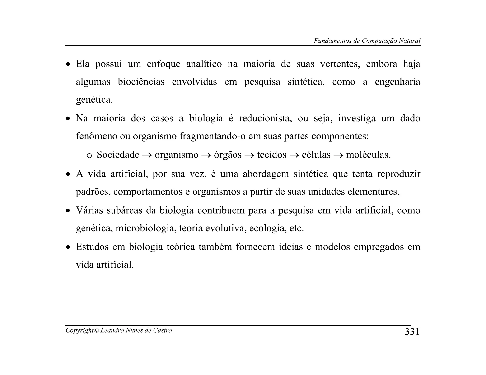 Fundamentos de Computação Natural


• Ela possui um enfoque analítico na maioria de suas vertentes, embora haja
   algumas biociências envolvidas em pesquisa sintética, como a engenharia
   genética.
• Na maioria dos casos a biologia é reducionista, ou seja, investiga um dado
   fenômeno ou organismo fragmentando-o em suas partes componentes:
      o Sociedade → organismo → órgãos → tecidos → células → moléculas.
• A vida artificial, por sua vez, é uma abordagem sintética que tenta reproduzir
   padrões, comportamentos e organismos a partir de suas unidades elementares.
• Várias subáreas da biologia contribuem para a pesquisa em vida artificial, como
   genética, microbiologia, teoria evolutiva, ecologia, etc.
• Estudos em biologia teórica também fornecem ideias e modelos empregados em
   vida artificial.




Copyright© Leandro Nunes de Castro                                                         331
 