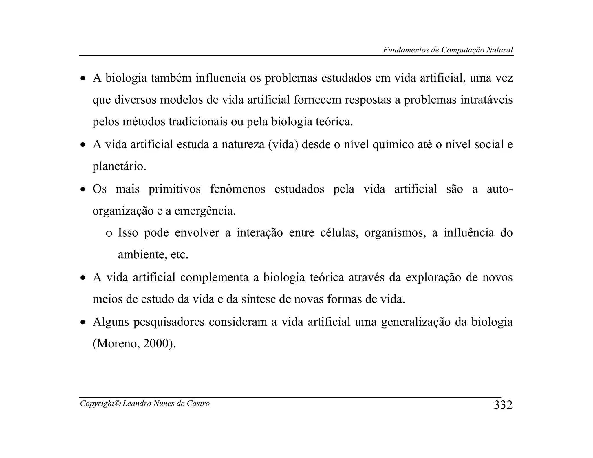 Fundamentos de Computação Natural


• A biologia também influencia os problemas estudados em vida artificial, uma vez
   que diversos modelos de vida artificial fornecem respostas a problemas intratáveis
   pelos métodos tradicionais ou pela biologia teórica.
• A vida artificial estuda a natureza (vida) desde o nível químico até o nível social e
   planetário.
• Os mais primitivos fenômenos estudados pela vida artificial são a auto-
   organização e a emergência.
      o Isso pode envolver a interação entre células, organismos, a influência do
         ambiente, etc.
• A vida artificial complementa a biologia teórica através da exploração de novos
   meios de estudo da vida e da síntese de novas formas de vida.
• Alguns pesquisadores consideram a vida artificial uma generalização da biologia
   (Moreno, 2000).



Copyright© Leandro Nunes de Castro                                                      332
 