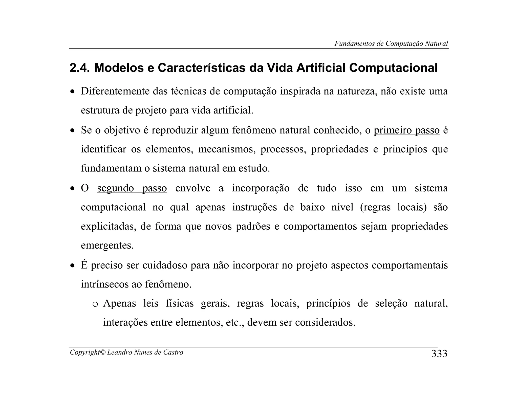Fundamentos de Computação Natural


2.4. Modelos e Características da Vida Artificial Computacional
• Diferentemente das técnicas de computação inspirada na natureza, não existe uma
   estrutura de projeto para vida artificial.
• Se o objetivo é reproduzir algum fenômeno natural conhecido, o primeiro passo é
   identificar os elementos, mecanismos, processos, propriedades e princípios que
   fundamentam o sistema natural em estudo.
• O segundo passo envolve a incorporação de tudo isso em um sistema
   computacional no qual apenas instruções de baixo nível (regras locais) são
   explicitadas, de forma que novos padrões e comportamentos sejam propriedades
   emergentes.
• É preciso ser cuidadoso para não incorporar no projeto aspectos comportamentais
   intrínsecos ao fenômeno.
      o Apenas leis físicas gerais, regras locais, princípios de seleção natural,
         interações entre elementos, etc., devem ser considerados.

Copyright© Leandro Nunes de Castro                                                       333
 