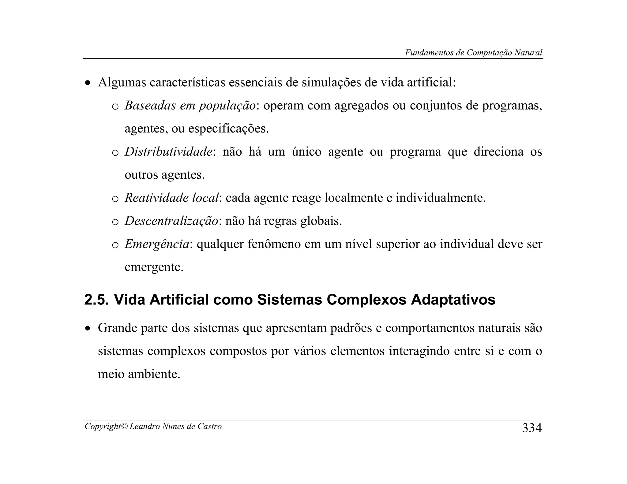 Fundamentos de Computação Natural


• Algumas características essenciais de simulações de vida artificial:
      o Baseadas em população: operam com agregados ou conjuntos de programas,
         agentes, ou especificações.
      o Distributividade: não há um único agente ou programa que direciona os
         outros agentes.
      o Reatividade local: cada agente reage localmente e individualmente.
      o Descentralização: não há regras globais.
      o Emergência: qualquer fenômeno em um nível superior ao individual deve ser
         emergente.

2.5. Vida Artificial como Sistemas Complexos Adaptativos
• Grande parte dos sistemas que apresentam padrões e comportamentos naturais são
   sistemas complexos compostos por vários elementos interagindo entre si e com o
   meio ambiente.


Copyright© Leandro Nunes de Castro                                                      334
 