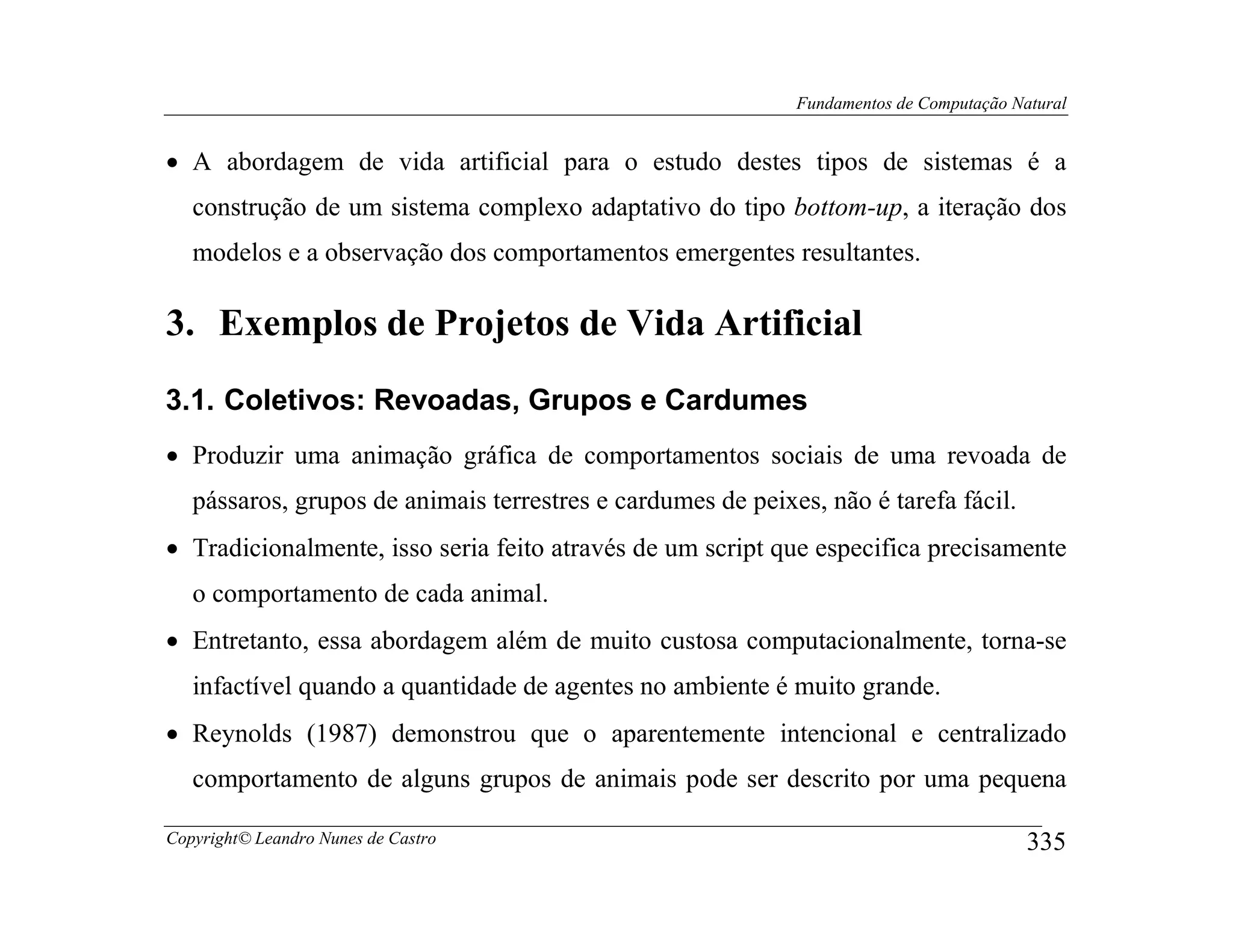 Fundamentos de Computação Natural


• A abordagem de vida artificial para o estudo destes tipos de sistemas é a
   construção de um sistema complexo adaptativo do tipo bottom-up, a iteração dos
   modelos e a observação dos comportamentos emergentes resultantes.

3. Exemplos de Projetos de Vida Artificial
3.1. Coletivos: Revoadas, Grupos e Cardumes
• Produzir uma animação gráfica de comportamentos sociais de uma revoada de
   pássaros, grupos de animais terrestres e cardumes de peixes, não é tarefa fácil.
• Tradicionalmente, isso seria feito através de um script que especifica precisamente
   o comportamento de cada animal.
• Entretanto, essa abordagem além de muito custosa computacionalmente, torna-se
   infactível quando a quantidade de agentes no ambiente é muito grande.
• Reynolds (1987) demonstrou que o aparentemente intencional e centralizado
   comportamento de alguns grupos de animais pode ser descrito por uma pequena

Copyright© Leandro Nunes de Castro                                                       335
 