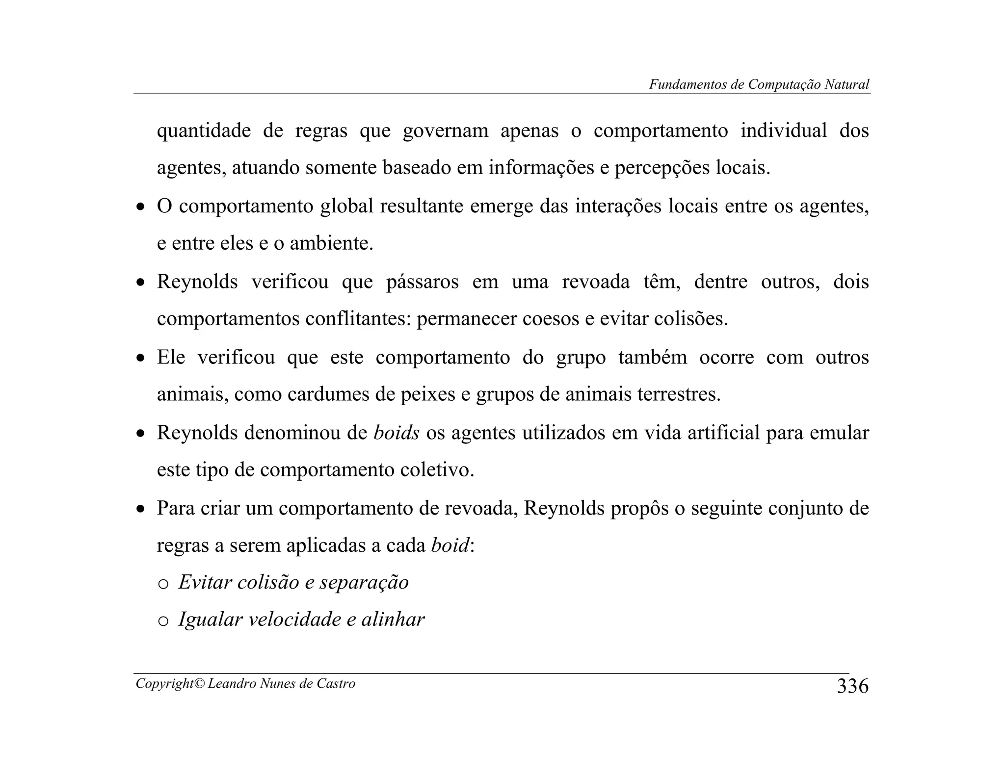 Fundamentos de Computação Natural


   quantidade de regras que governam apenas o comportamento individual dos
   agentes, atuando somente baseado em informações e percepções locais.
• O comportamento global resultante emerge das interações locais entre os agentes,
   e entre eles e o ambiente.
• Reynolds verificou que pássaros em uma revoada têm, dentre outros, dois
   comportamentos conflitantes: permanecer coesos e evitar colisões.
• Ele verificou que este comportamento do grupo também ocorre com outros
   animais, como cardumes de peixes e grupos de animais terrestres.
• Reynolds denominou de boids os agentes utilizados em vida artificial para emular
   este tipo de comportamento coletivo.
• Para criar um comportamento de revoada, Reynolds propôs o seguinte conjunto de
   regras a serem aplicadas a cada boid:
   o Evitar colisão e separação
   o Igualar velocidade e alinhar

Copyright© Leandro Nunes de Castro                                                    336
 