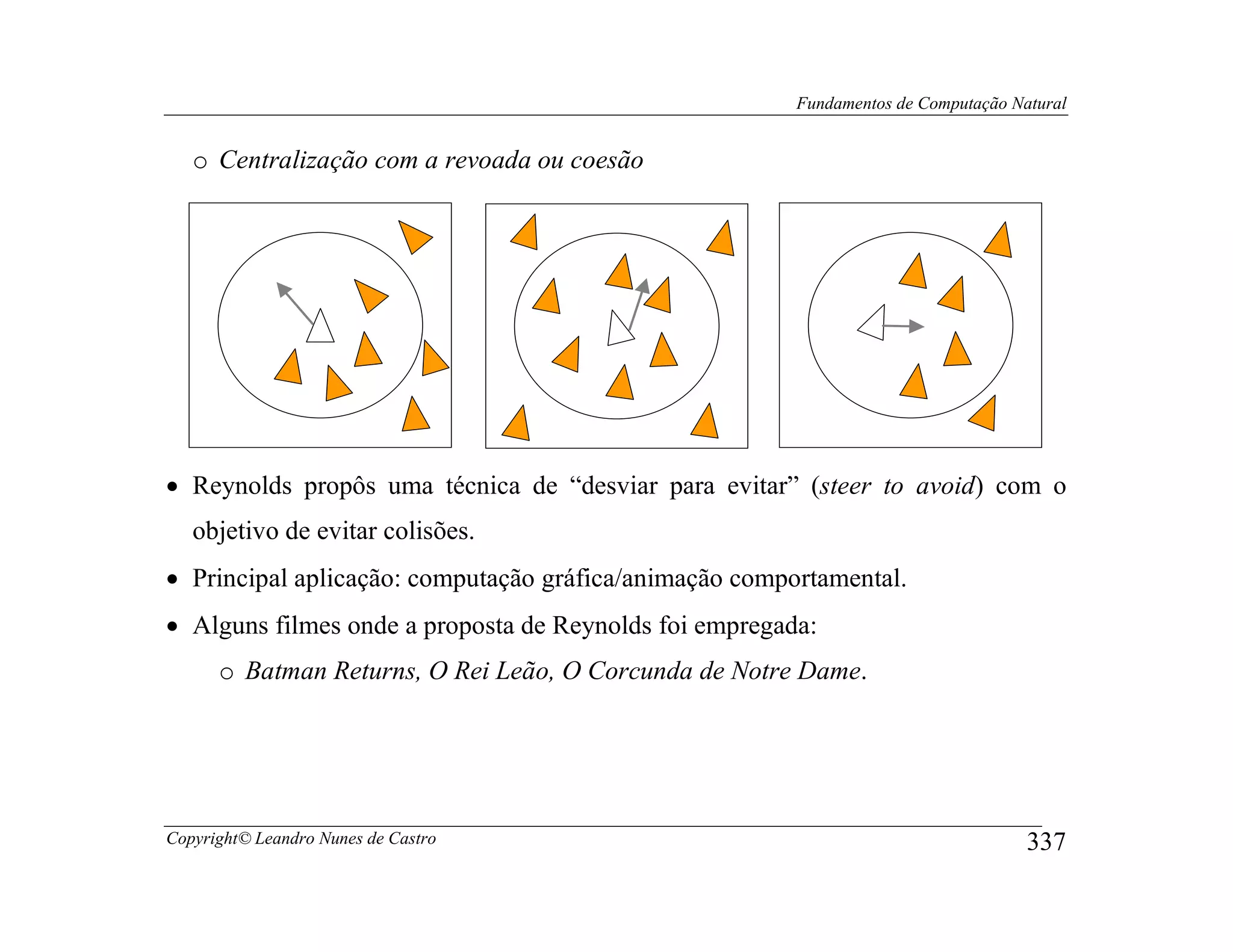 Fundamentos de Computação Natural


   o Centralização com a revoada ou coesão




• Reynolds propôs uma técnica de “desviar para evitar” (steer to avoid) com o
   objetivo de evitar colisões.
• Principal aplicação: computação gráfica/animação comportamental.
• Alguns filmes onde a proposta de Reynolds foi empregada:
      o Batman Returns, O Rei Leão, O Corcunda de Notre Dame.




Copyright© Leandro Nunes de Castro                                                  337
 