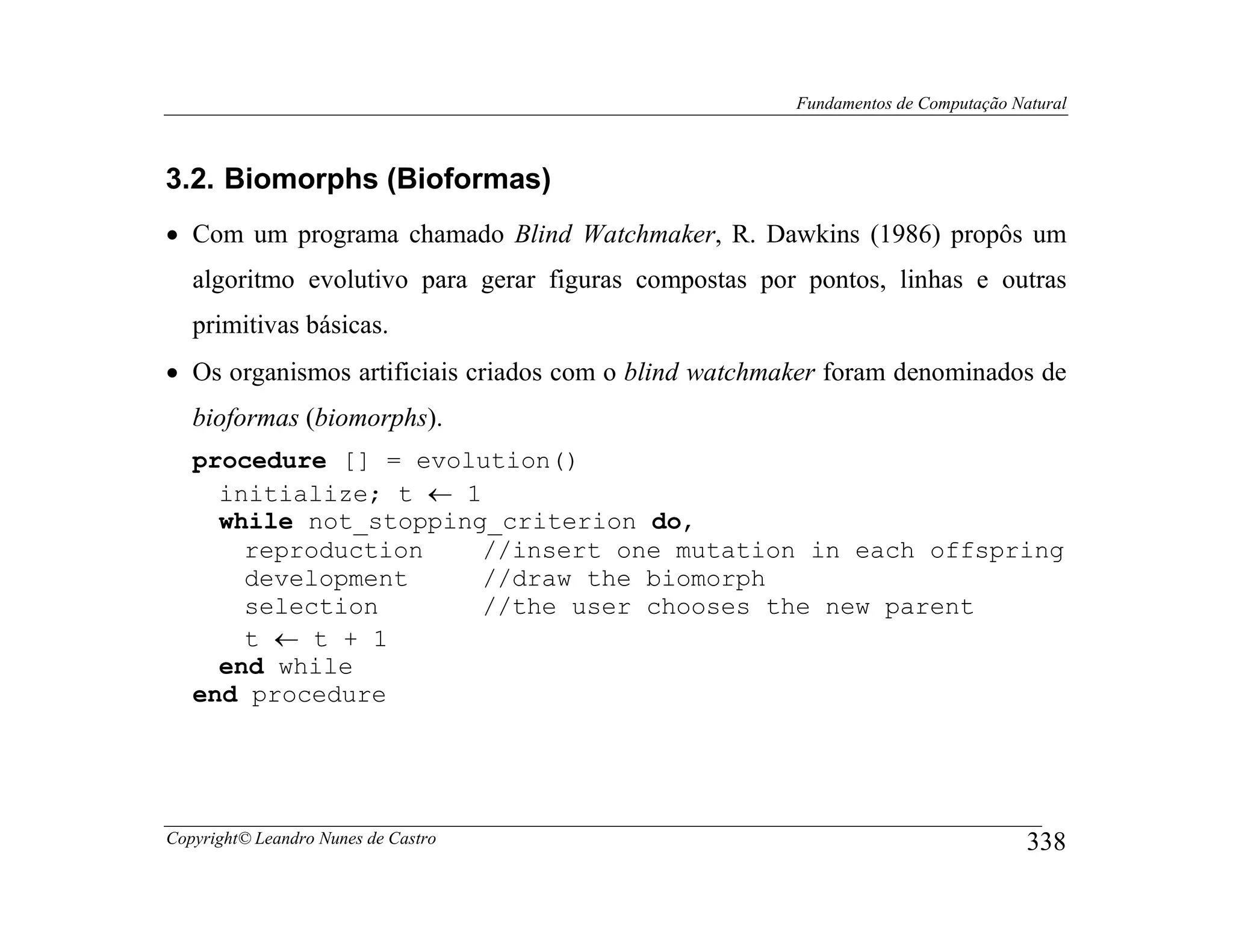 Fundamentos de Computação Natural



3.2. Biomorphs (Bioformas)
• Com um programa chamado Blind Watchmaker, R. Dawkins (1986) propôs um
   algoritmo evolutivo para gerar figuras compostas por pontos, linhas e outras
   primitivas básicas.
• Os organismos artificiais criados com o blind watchmaker foram denominados de
   bioformas (biomorphs).
   procedure [] = evolution()
     initialize; t ← 1
     while not_stopping_criterion do,
       reproduction    //insert one mutation in each offspring
       development     //draw the biomorph
       selection       //the user chooses the new parent
       t ← t + 1
     end while
   end procedure




Copyright© Leandro Nunes de Castro                                                 338
 