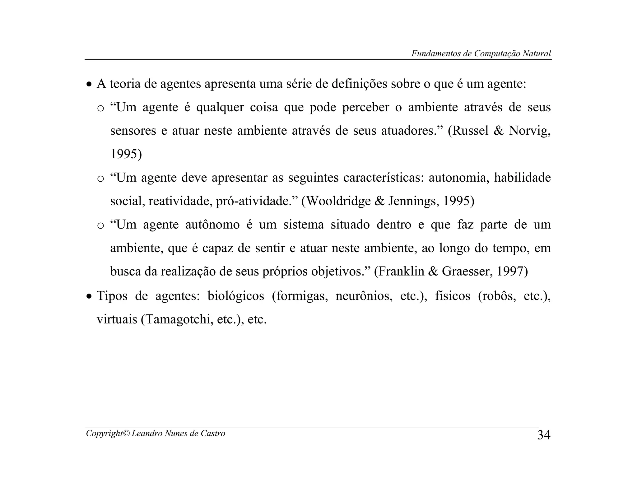 Fundamentos de Computação Natural


• A teoria de agentes apresenta uma série de definições sobre o que é um agente:
  o “Um agente é qualquer coisa que pode perceber o ambiente através de seus
     sensores e atuar neste ambiente através de seus atuadores.” (Russel & Norvig,
     1995)
  o “Um agente deve apresentar as seguintes características: autonomia, habilidade
     social, reatividade, pró-atividade.” (Wooldridge & Jennings, 1995)
  o “Um agente autônomo é um sistema situado dentro e que faz parte de um
     ambiente, que é capaz de sentir e atuar neste ambiente, ao longo do tempo, em
     busca da realização de seus próprios objetivos.” (Franklin & Graesser, 1997)
• Tipos de agentes: biológicos (formigas, neurônios, etc.), físicos (robôs, etc.),
  virtuais (Tamagotchi, etc.), etc.




Copyright© Leandro Nunes de Castro                                                      34
 