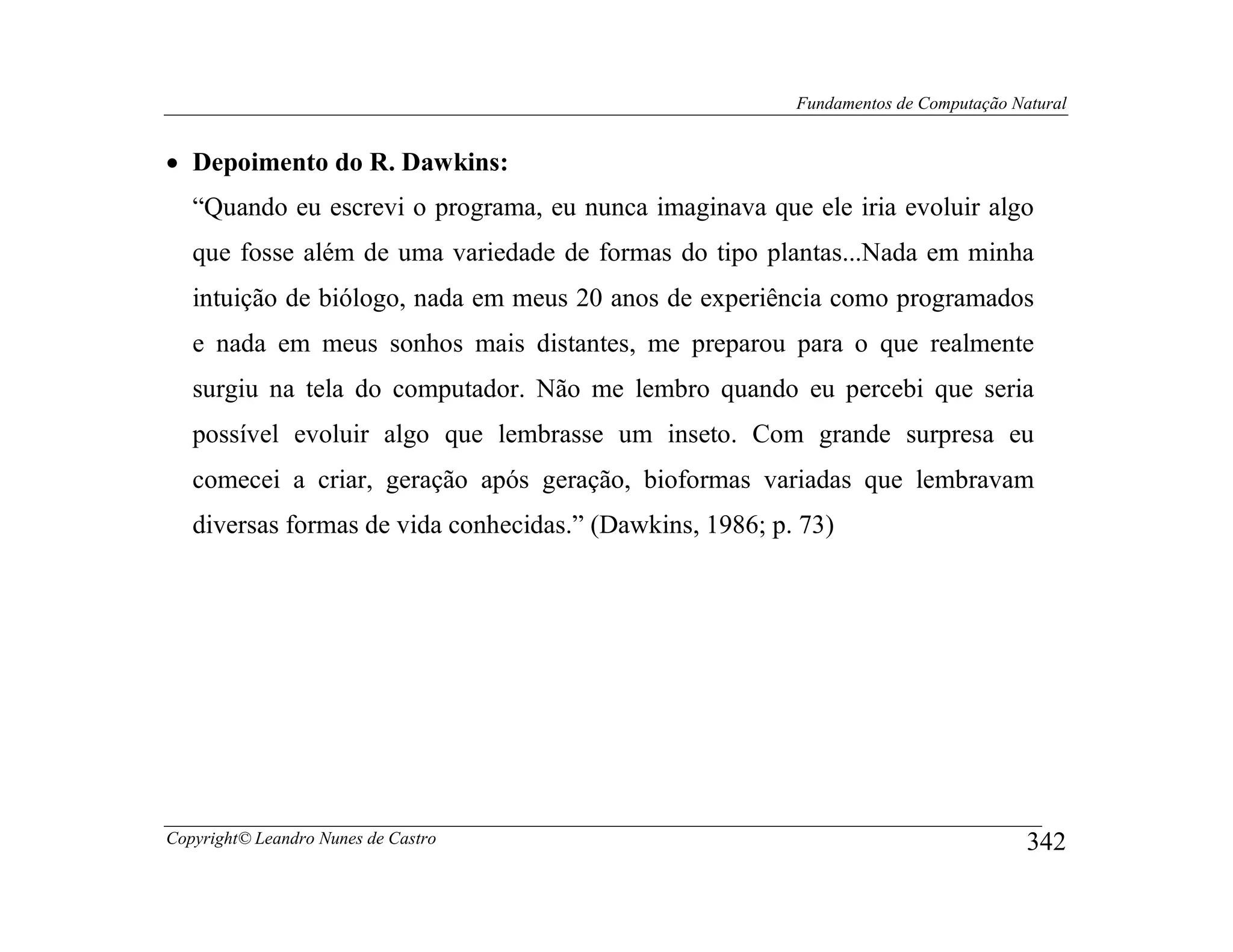 Fundamentos de Computação Natural


• Depoimento do R. Dawkins:
   “Quando eu escrevi o programa, eu nunca imaginava que ele iria evoluir algo
   que fosse além de uma variedade de formas do tipo plantas...Nada em minha
   intuição de biólogo, nada em meus 20 anos de experiência como programados
   e nada em meus sonhos mais distantes, me preparou para o que realmente
   surgiu na tela do computador. Não me lembro quando eu percebi que seria
   possível evoluir algo que lembrasse um inseto. Com grande surpresa eu
   comecei a criar, geração após geração, bioformas variadas que lembravam
   diversas formas de vida conhecidas.” (Dawkins, 1986; p. 73)




Copyright© Leandro Nunes de Castro                                                    342
 