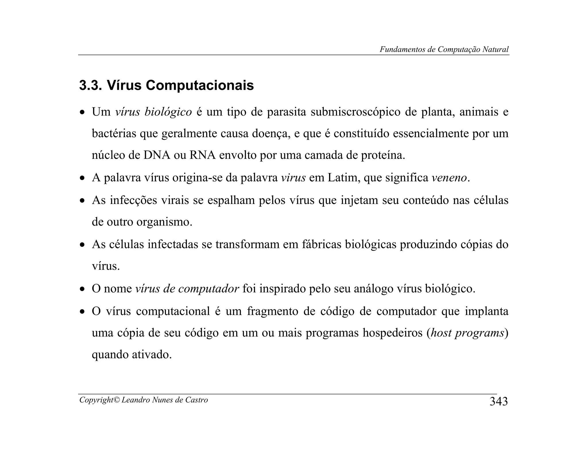 Fundamentos de Computação Natural



3.3. Vírus Computacionais
• Um vírus biológico é um tipo de parasita submiscroscópico de planta, animais e
   bactérias que geralmente causa doença, e que é constituído essencialmente por um
   núcleo de DNA ou RNA envolto por uma camada de proteína.
• A palavra vírus origina-se da palavra virus em Latim, que significa veneno.
• As infecções virais se espalham pelos vírus que injetam seu conteúdo nas células
   de outro organismo.
• As células infectadas se transformam em fábricas biológicas produzindo cópias do
   vírus.
• O nome vírus de computador foi inspirado pelo seu análogo vírus biológico.
• O vírus computacional é um fragmento de código de computador que implanta
   uma cópia de seu código em um ou mais programas hospedeiros (host programs)
   quando ativado.


Copyright© Leandro Nunes de Castro                                                     343
 