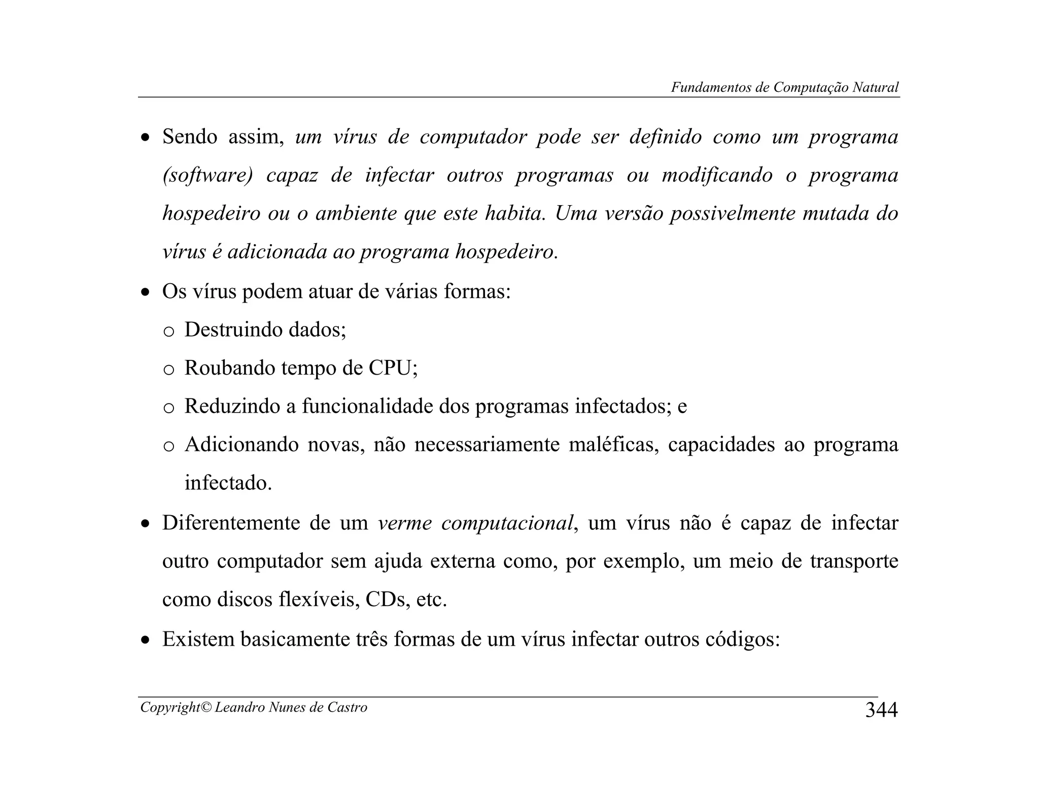 Fundamentos de Computação Natural


• Sendo assim, um vírus de computador pode ser definido como um programa
   (software) capaz de infectar outros programas ou modificando o programa
   hospedeiro ou o ambiente que este habita. Uma versão possivelmente mutada do
   vírus é adicionada ao programa hospedeiro.
• Os vírus podem atuar de várias formas:
   o Destruindo dados;
   o Roubando tempo de CPU;
   o Reduzindo a funcionalidade dos programas infectados; e
   o Adicionando novas, não necessariamente maléficas, capacidades ao programa
      infectado.
• Diferentemente de um verme computacional, um vírus não é capaz de infectar
   outro computador sem ajuda externa como, por exemplo, um meio de transporte
   como discos flexíveis, CDs, etc.
• Existem basicamente três formas de um vírus infectar outros códigos:

Copyright© Leandro Nunes de Castro                                                    344
 