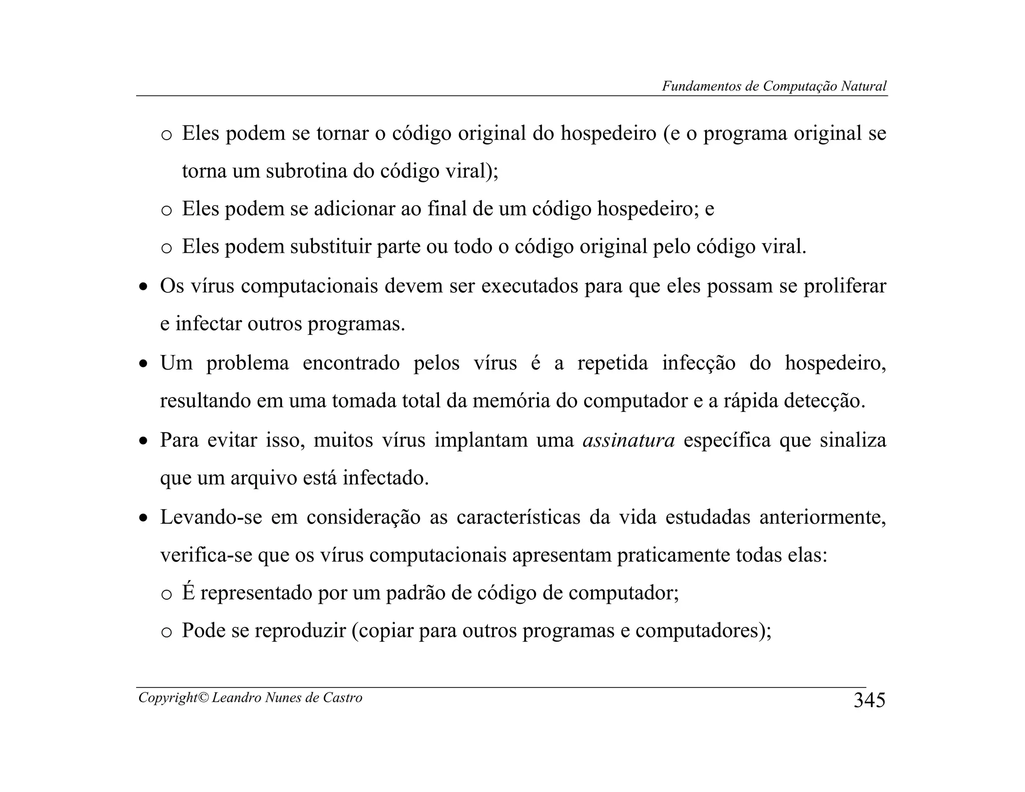 Fundamentos de Computação Natural


   o Eles podem se tornar o código original do hospedeiro (e o programa original se
      torna um subrotina do código viral);
   o Eles podem se adicionar ao final de um código hospedeiro; e
   o Eles podem substituir parte ou todo o código original pelo código viral.
• Os vírus computacionais devem ser executados para que eles possam se proliferar
   e infectar outros programas.
• Um problema encontrado pelos vírus é a repetida infecção do hospedeiro,
   resultando em uma tomada total da memória do computador e a rápida detecção.
• Para evitar isso, muitos vírus implantam uma assinatura específica que sinaliza
   que um arquivo está infectado.
• Levando-se em consideração as características da vida estudadas anteriormente,
   verifica-se que os vírus computacionais apresentam praticamente todas elas:
   o É representado por um padrão de código de computador;
   o Pode se reproduzir (copiar para outros programas e computadores);

Copyright© Leandro Nunes de Castro                                                      345
 