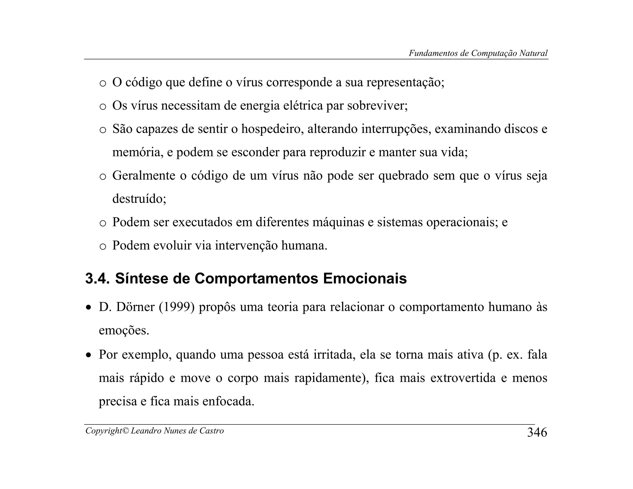 Fundamentos de Computação Natural


   o O código que define o vírus corresponde a sua representação;
   o Os vírus necessitam de energia elétrica par sobreviver;
   o São capazes de sentir o hospedeiro, alterando interrupções, examinando discos e
      memória, e podem se esconder para reproduzir e manter sua vida;
   o Geralmente o código de um vírus não pode ser quebrado sem que o vírus seja
      destruído;
   o Podem ser executados em diferentes máquinas e sistemas operacionais; e
   o Podem evoluir via intervenção humana.

3.4. Síntese de Comportamentos Emocionais
• D. Dörner (1999) propôs uma teoria para relacionar o comportamento humano às
   emoções.
• Por exemplo, quando uma pessoa está irritada, ela se torna mais ativa (p. ex. fala
   mais rápido e move o corpo mais rapidamente), fica mais extrovertida e menos
   precisa e fica mais enfocada.

Copyright© Leandro Nunes de Castro                                                         346
 