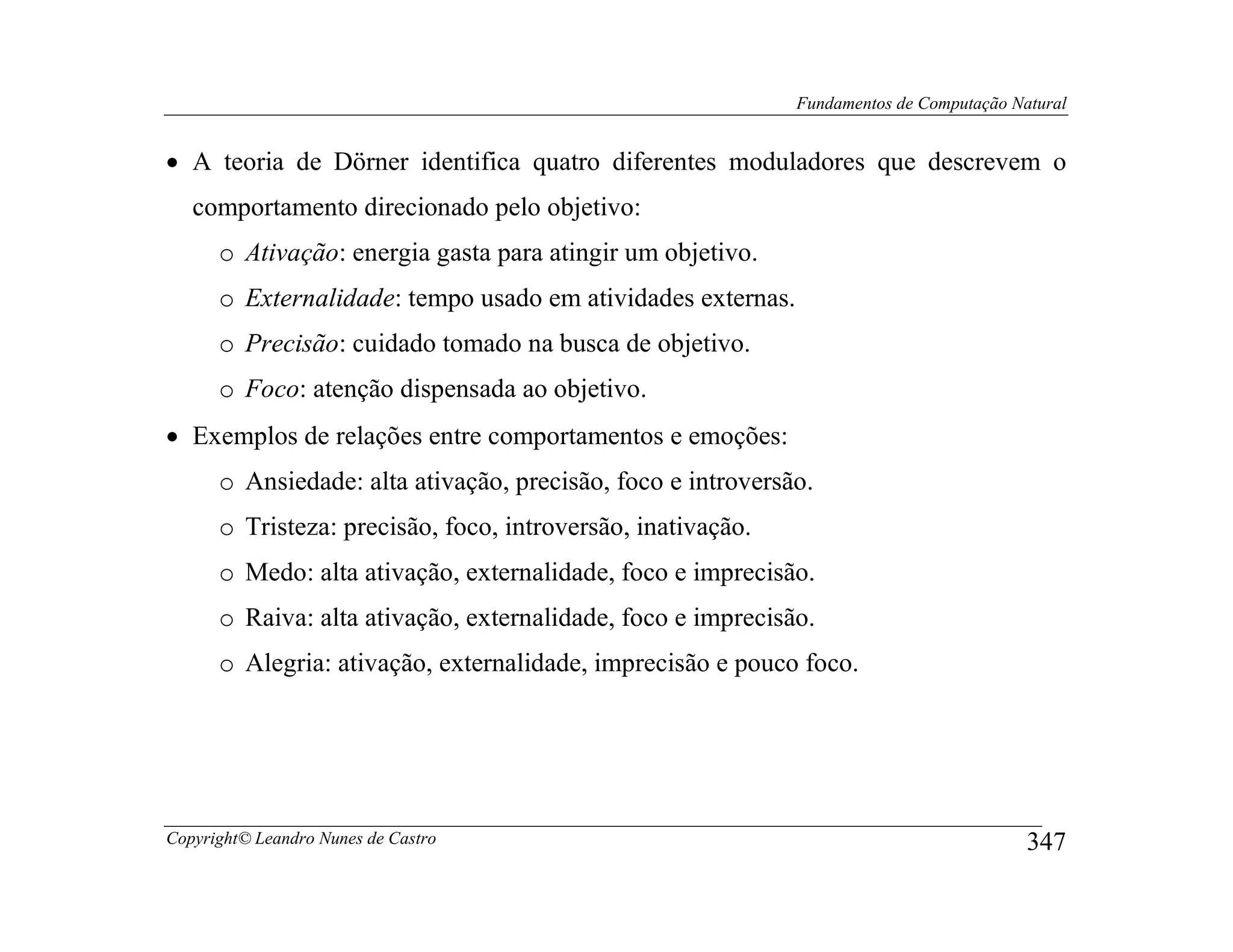 Fundamentos de Computação Natural


• A teoria de Dörner identifica quatro diferentes moduladores que descrevem o
   comportamento direcionado pelo objetivo:
      o Ativação: energia gasta para atingir um objetivo.
      o Externalidade: tempo usado em atividades externas.
      o Precisão: cuidado tomado na busca de objetivo.
      o Foco: atenção dispensada ao objetivo.
• Exemplos de relações entre comportamentos e emoções:
      o Ansiedade: alta ativação, precisão, foco e introversão.
      o Tristeza: precisão, foco, introversão, inativação.
      o Medo: alta ativação, externalidade, foco e imprecisão.
      o Raiva: alta ativação, externalidade, foco e imprecisão.
      o Alegria: ativação, externalidade, imprecisão e pouco foco.




Copyright© Leandro Nunes de Castro                                                       347
 