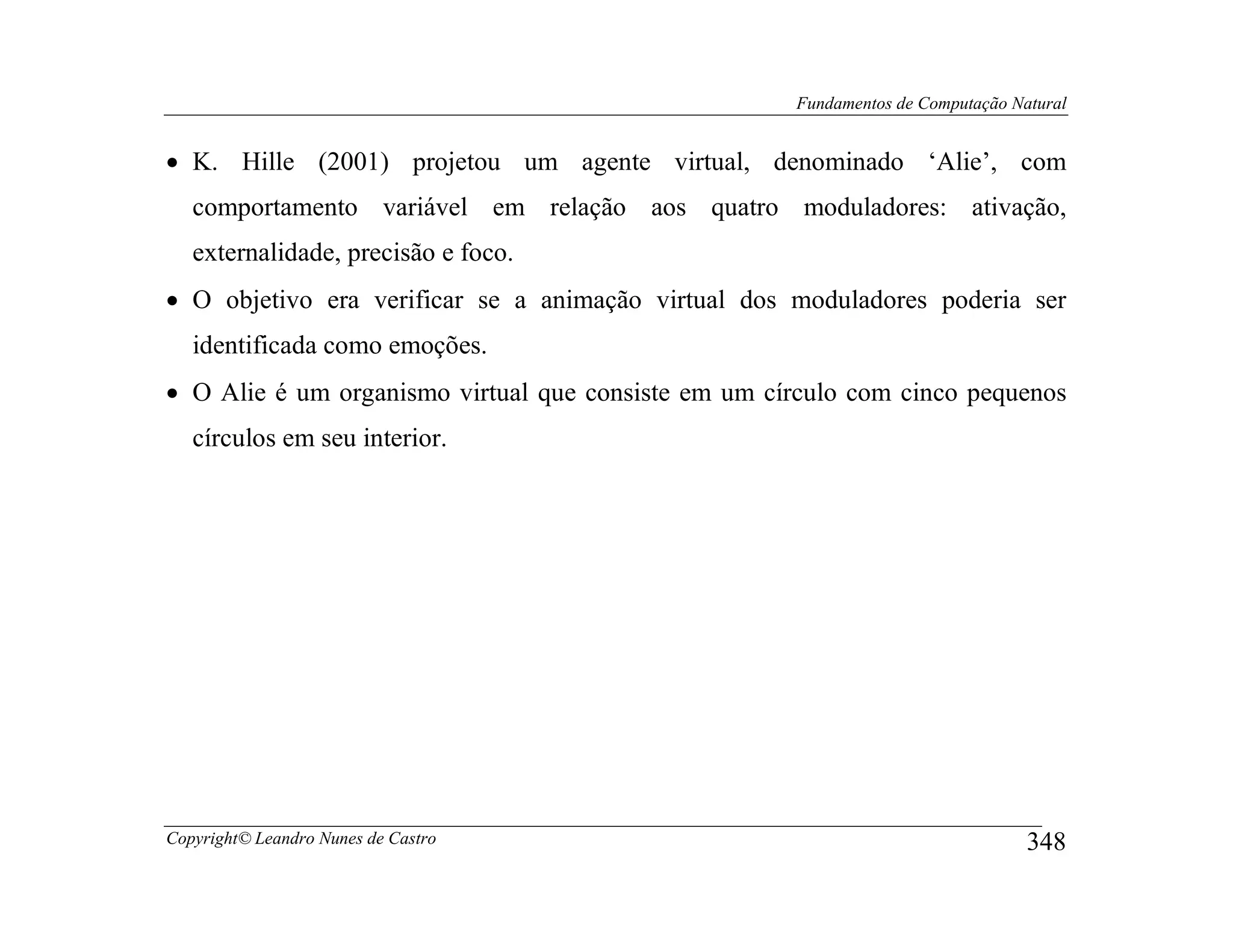Fundamentos de Computação Natural


• K. Hille (2001) projetou um agente virtual, denominado ‘Alie’, com
   comportamento variável em relação aos quatro moduladores: ativação,
   externalidade, precisão e foco.
• O objetivo era verificar se a animação virtual dos moduladores poderia ser
   identificada como emoções.
• O Alie é um organismo virtual que consiste em um círculo com cinco pequenos
   círculos em seu interior.




Copyright© Leandro Nunes de Castro                                               348
 