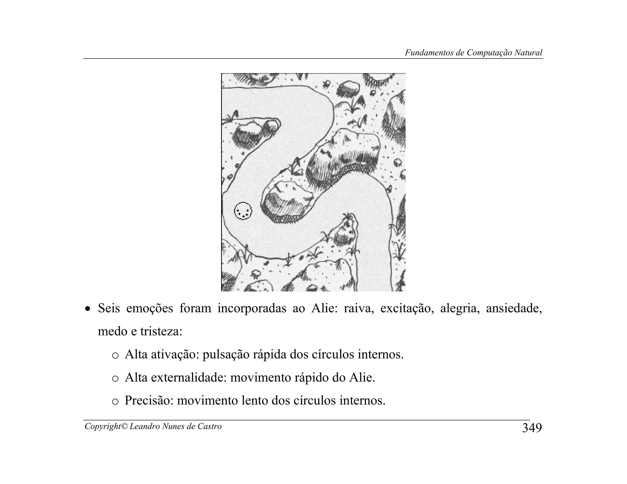 Fundamentos de Computação Natural




• Seis emoções foram incorporadas ao Alie: raiva, excitação, alegria, ansiedade,
   medo e tristeza:
      o Alta ativação: pulsação rápida dos círculos internos.
      o Alta externalidade: movimento rápido do Alie.
      o Precisão: movimento lento dos círculos internos.
Copyright© Leandro Nunes de Castro                                                          349
 
