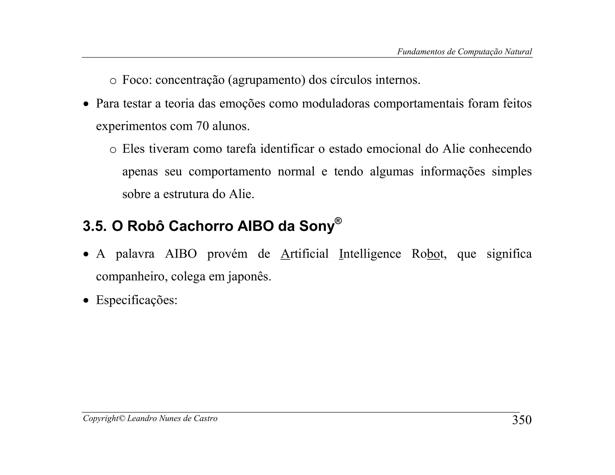Fundamentos de Computação Natural


      o Foco: concentração (agrupamento) dos círculos internos.
• Para testar a teoria das emoções como moduladoras comportamentais foram feitos
   experimentos com 70 alunos.
      o Eles tiveram como tarefa identificar o estado emocional do Alie conhecendo
         apenas seu comportamento normal e tendo algumas informações simples
         sobre a estrutura do Alie.

3.5. O Robô Cachorro AIBO da Sony®
• A palavra AIBO provém de Artificial Intelligence Robot, que significa
   companheiro, colega em japonês.
• Especificações:




Copyright© Leandro Nunes de Castro                                                    350
 