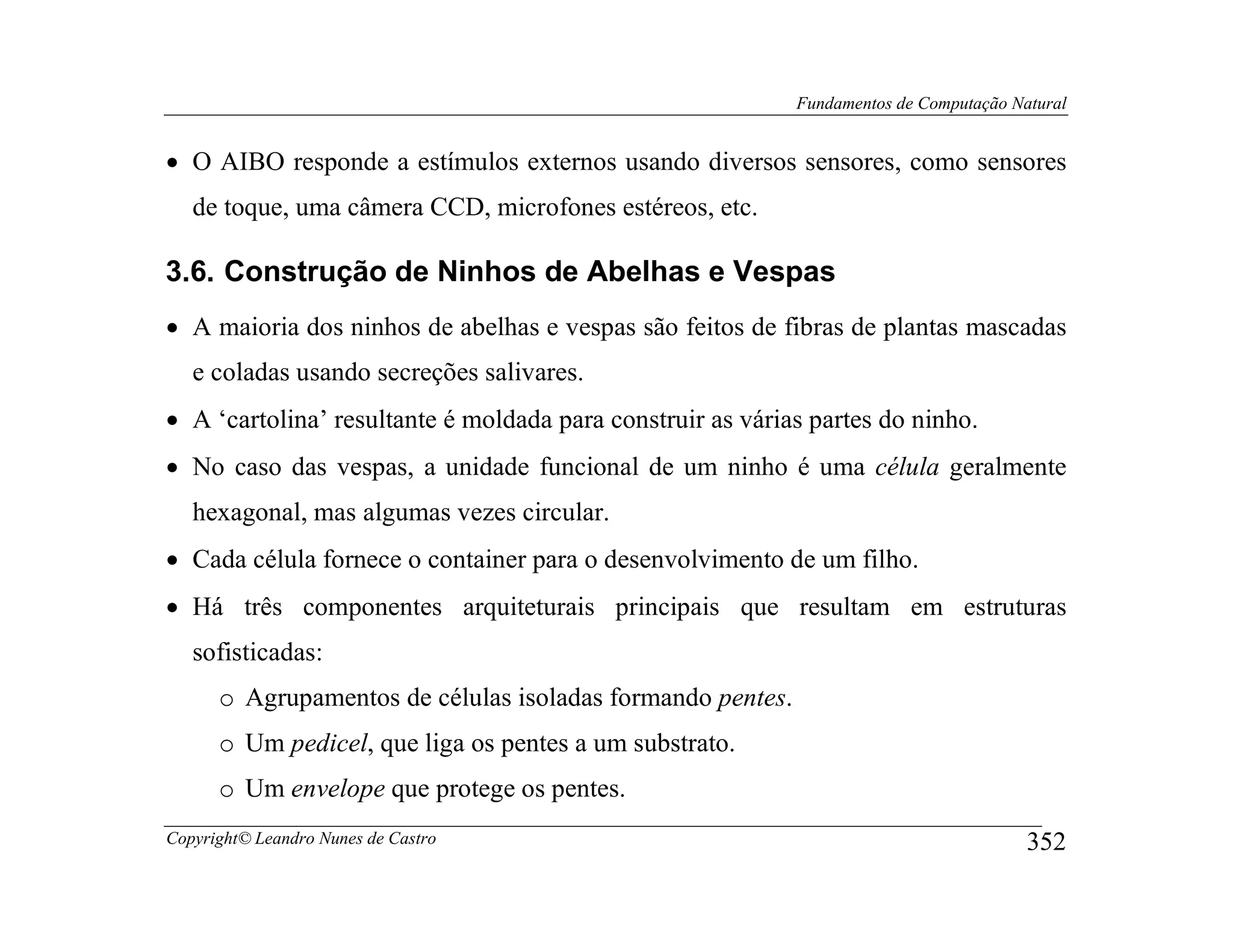 Fundamentos de Computação Natural


• O AIBO responde a estímulos externos usando diversos sensores, como sensores
   de toque, uma câmera CCD, microfones estéreos, etc.

3.6. Construção de Ninhos de Abelhas e Vespas
• A maioria dos ninhos de abelhas e vespas são feitos de fibras de plantas mascadas
   e coladas usando secreções salivares.
• A ‘cartolina’ resultante é moldada para construir as várias partes do ninho.
• No caso das vespas, a unidade funcional de um ninho é uma célula geralmente
   hexagonal, mas algumas vezes circular.
• Cada célula fornece o container para o desenvolvimento de um filho.
• Há três componentes arquiteturais principais que resultam em estruturas
   sofisticadas:
      o Agrupamentos de células isoladas formando pentes.
      o Um pedicel, que liga os pentes a um substrato.
      o Um envelope que protege os pentes.
Copyright© Leandro Nunes de Castro                                                      352
 