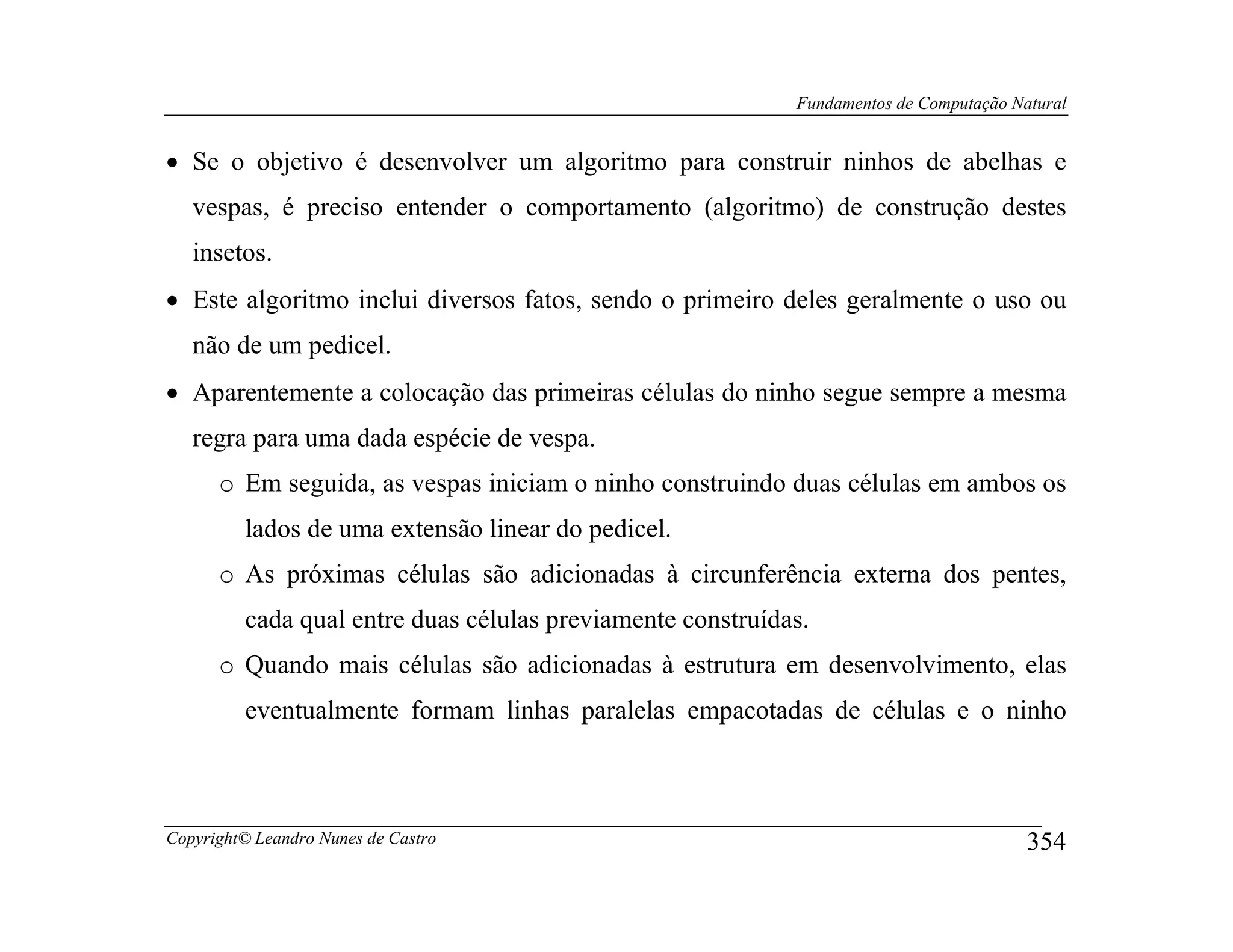 Fundamentos de Computação Natural


• Se o objetivo é desenvolver um algoritmo para construir ninhos de abelhas e
   vespas, é preciso entender o comportamento (algoritmo) de construção destes
   insetos.
• Este algoritmo inclui diversos fatos, sendo o primeiro deles geralmente o uso ou
   não de um pedicel.
• Aparentemente a colocação das primeiras células do ninho segue sempre a mesma
   regra para uma dada espécie de vespa.
      o Em seguida, as vespas iniciam o ninho construindo duas células em ambos os
         lados de uma extensão linear do pedicel.
      o As próximas células são adicionadas à circunferência externa dos pentes,
         cada qual entre duas células previamente construídas.
      o Quando mais células são adicionadas à estrutura em desenvolvimento, elas
         eventualmente formam linhas paralelas empacotadas de células e o ninho



Copyright© Leandro Nunes de Castro                                                      354
 