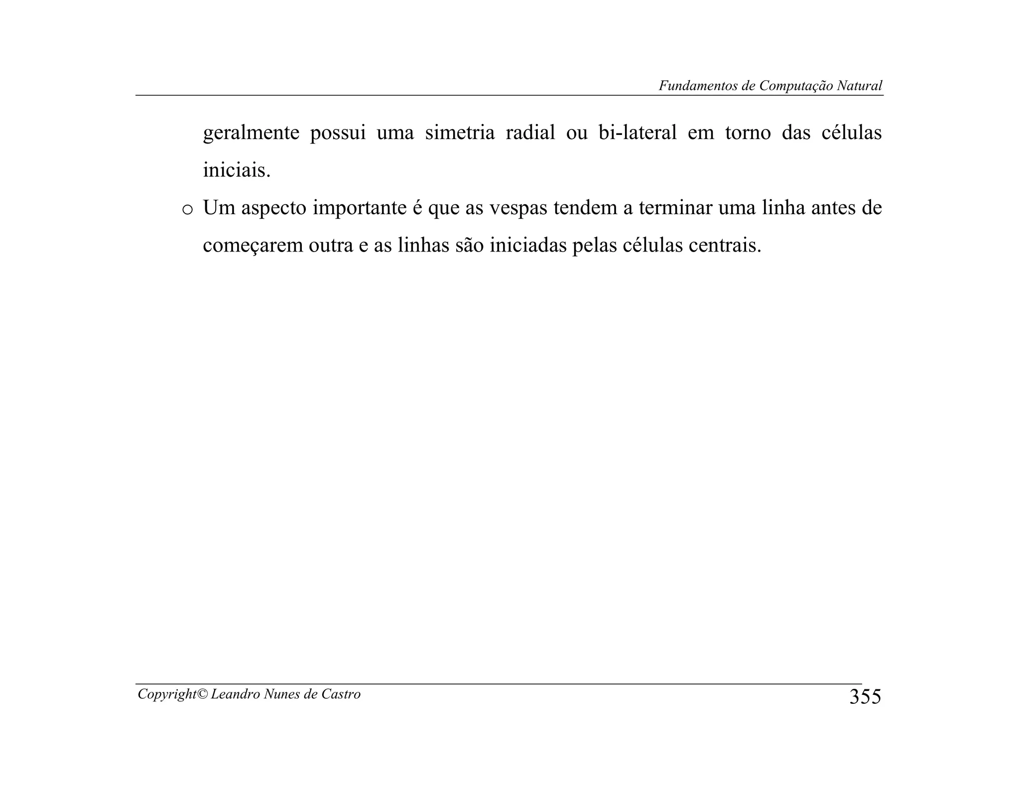 Fundamentos de Computação Natural


         geralmente possui uma simetria radial ou bi-lateral em torno das células
         iniciais.
      o Um aspecto importante é que as vespas tendem a terminar uma linha antes de
         começarem outra e as linhas são iniciadas pelas células centrais.




Copyright© Leandro Nunes de Castro                                                        355
 