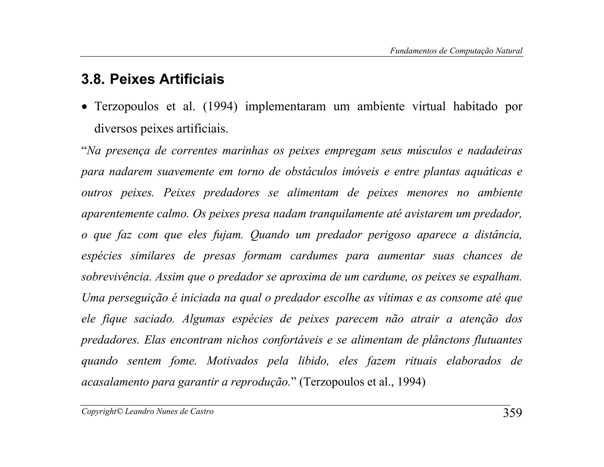 Fundamentos de Computação Natural


3.8. Peixes Artificiais
• Terzopoulos et al. (1994) implementaram um ambiente virtual habitado por
   diversos peixes artificiais.
“Na presença de correntes marinhas os peixes empregam seus músculos e nadadeiras
para nadarem suavemente em torno de obstáculos imóveis e entre plantas aquáticas e
outros peixes. Peixes predadores se alimentam de peixes menores no ambiente
aparentemente calmo. Os peixes presa nadam tranquilamente até avistarem um predador,
o que faz com que eles fujam. Quando um predador perigoso aparece a distância,
espécies similares de presas formam cardumes para aumentar suas chances de
sobrevivência. Assim que o predador se aproxima de um cardume, os peixes se espalham.
Uma perseguição é iniciada na qual o predador escolhe as vítimas e as consome até que
ele fique saciado. Algumas espécies de peixes parecem não atrair a atenção dos
predadores. Elas encontram nichos confortáveis e se alimentam de plânctons flutuantes
quando sentem fome. Motivados pela libido, eles fazem rituais elaborados de
acasalamento para garantir a reprodução.” (Terzopoulos et al., 1994)

Copyright© Leandro Nunes de Castro                                                      359
 