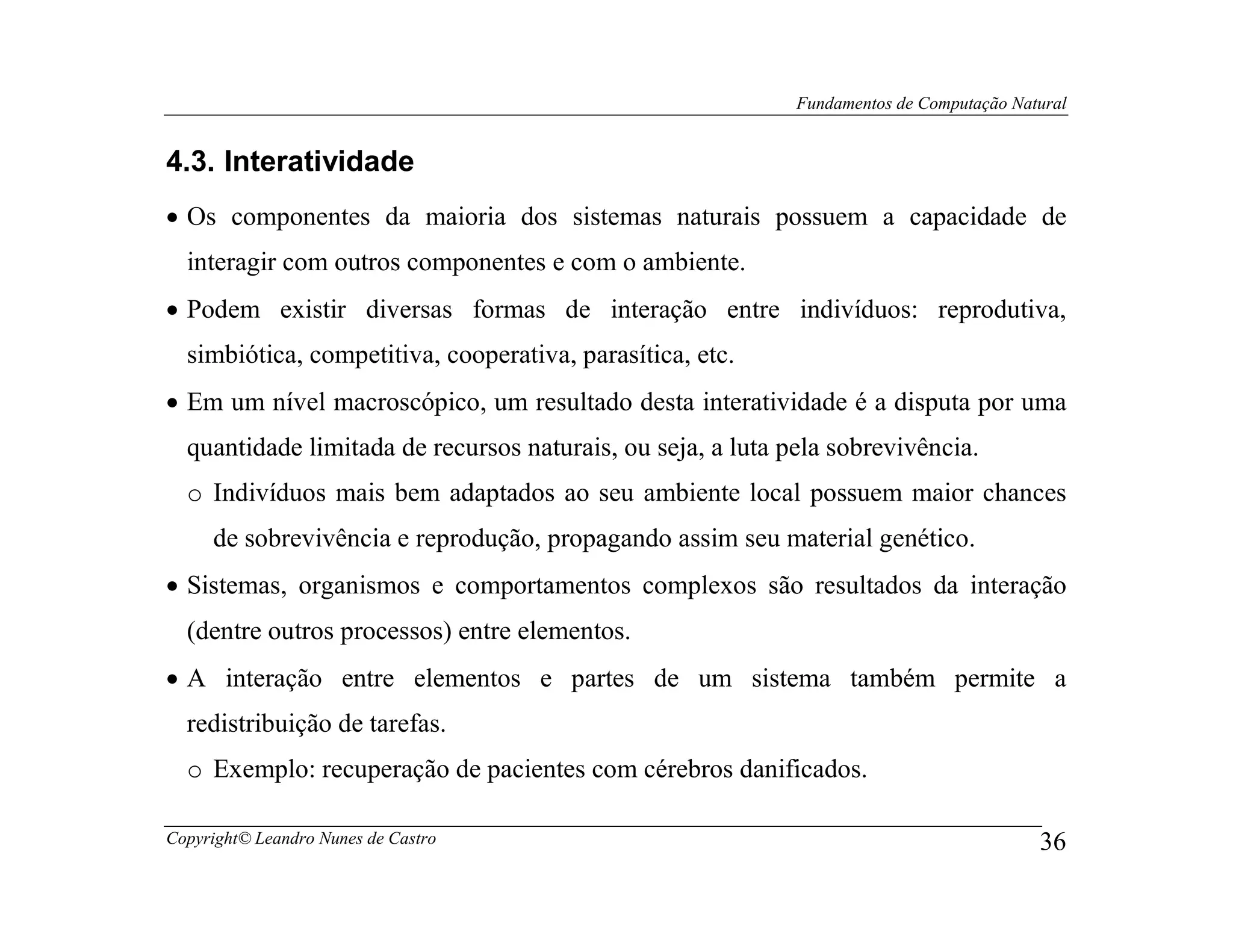 Fundamentos de Computação Natural


4.3. Interatividade
• Os componentes da maioria dos sistemas naturais possuem a capacidade de
  interagir com outros componentes e com o ambiente.
• Podem existir diversas formas de interação entre indivíduos: reprodutiva,
  simbiótica, competitiva, cooperativa, parasítica, etc.
• Em um nível macroscópico, um resultado desta interatividade é a disputa por uma
  quantidade limitada de recursos naturais, ou seja, a luta pela sobrevivência.
  o Indivíduos mais bem adaptados ao seu ambiente local possuem maior chances
     de sobrevivência e reprodução, propagando assim seu material genético.
• Sistemas, organismos e comportamentos complexos são resultados da interação
  (dentre outros processos) entre elementos.
• A interação entre elementos e partes de um sistema também permite a
  redistribuição de tarefas.
  o Exemplo: recuperação de pacientes com cérebros danificados.

Copyright© Leandro Nunes de Castro                                                        36
 